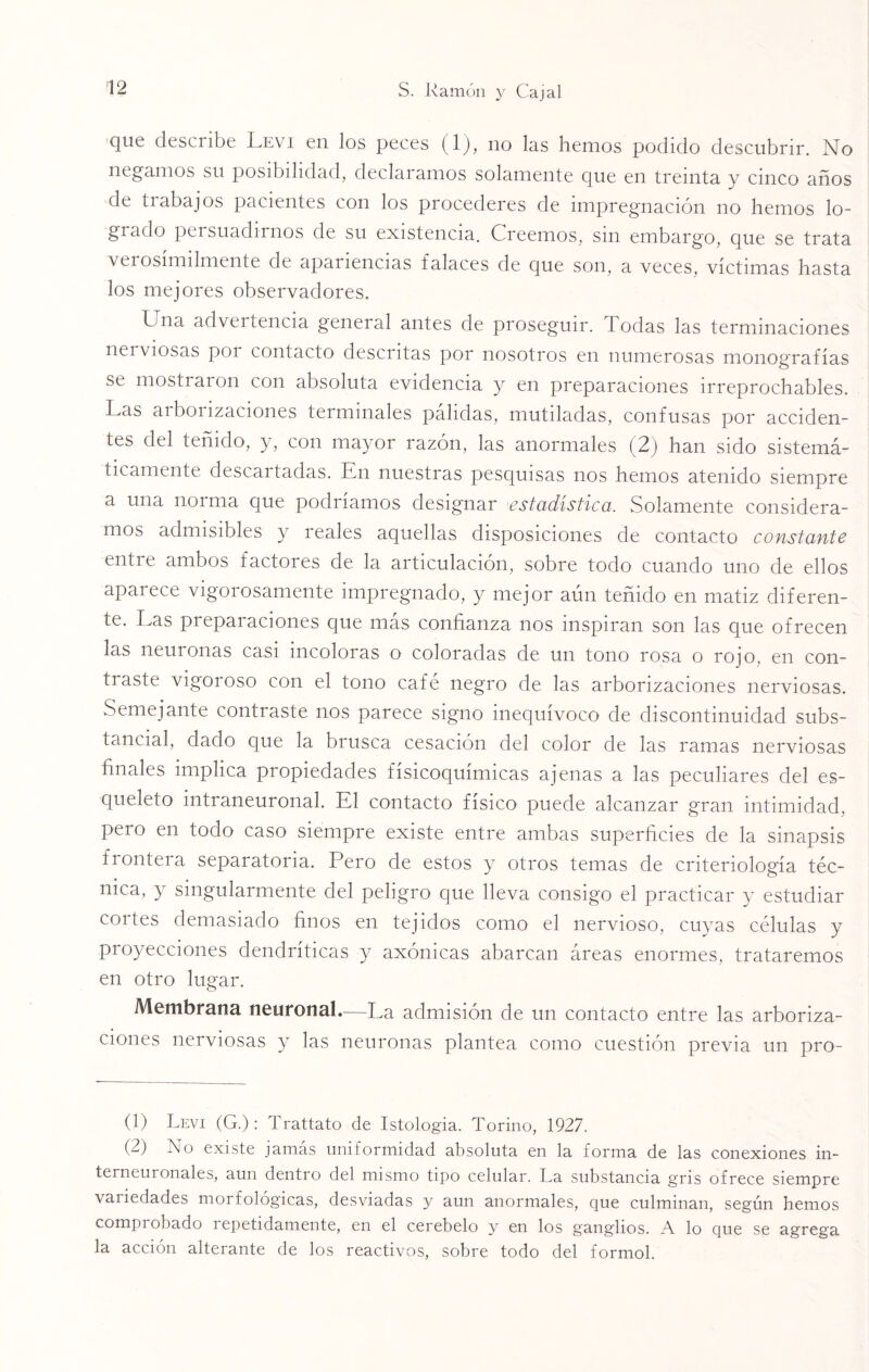 que describe Levi en los peces (1), no las hemos podido descubrir. No negamos su posibilidad, declaramos solamente que en treinta y cinco años de ti abajos pacientes con los procederes de impregnación no hemos lo¬ grado persuadirnos de su existencia. Creemos, sin embargo, que se trata verosímilmente de apariencias falaces de que son, a veces, víctimas hasta los mejores observadores. Cna advertencia general antes de proseguir. Todas las terminaciones nerviosas poi contacto descritas por nosotros en numerosas monografías se mostraron con absoluta evidencia y en preparaciones irreprochables. Las arborizaciones terminales pálidas, mutiladas, confusas por acciden¬ tes del teñido, y, con mayor razón, las anormales (2) han sido sistemá¬ ticamente descartadas. En nuestras pesquisas nos hemos atenido siempre a una norma que podríamos designar estadística. Solamente considera¬ mos admisibles y reales aquellas disposiciones de contacto constante entre ambos factores de la articulación, sobre todo cuando uno de ellos aparece vigorosamente impregnado, y mejor aún teñido en matiz diferen¬ te. Las preparaciones que más confianza nos inspiran son las que ofrecen las neuronas casi incoloras o coloradas de un tono rosa o rojo, en con¬ traste vigoroso con el tono café negro de las arborizaciones nerviosas. Semejante contraste nos parece signo inequívoco de discontinuidad subs¬ tancial, dado que la brusca cesación del color de las ramas nerviosas finales implica propiedades fisicoquímicas ajenas a las peculiares del es¬ queleto intraneuronal. El contacto físico puede alcanzar gran intimidad, pero en todo caso siempre existe entre ambas superficies de la sinapsis frontera separatoria. Pero de estos y otros temas de criteriología téc¬ nica, y singularmente del peligro que lleva consigo el practicar y estudiar cortes demasiado finos en tejidos como el nervioso, cuyas células y proyecciones dendríticas y axónicas abarcan áreas enormes, trataremos en otro lugar. Membrana neuronal.—La admisión de un contacto entre las arboriza¬ ciones nerviosas y las neuronas plantea como cuestión previa un pro- (1) Levi (G.): Trattato de Istologia. Tormo, 1927. (2) No existe jamás uniformidad absoluta en la forma de las conexiones in- terneuionales, aun dentro del mismo tipo celular. La substancia gris ofrece siempre vai iedades moi f ológicas, desviadas y aun anormales, que culminan, según hemos compi obado i epetidamente, en el cerebelo y en los ganglios. A lo que se agrega la acción alterante de los reactivos, sobre todo del formol.