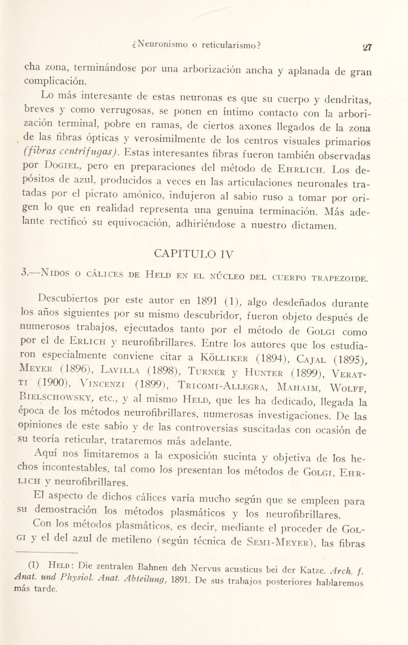 cha zona, tei minándose por una arborización ancha y aplanada de gran complicación. Lo más intei esante de estas neuronas es que su cuerpo y dendritas, breves y como verrugosas, se ponen en íntimo contacto con la arbori¬ zación terminal, pobre en ramas, de ciertos axones llegados de la zona de las libras ópticas y verosímilmente de los centros visuales primarios (fibras centrífugas). Estas interesantes fibras fueron también observadas por Üogiel, pero en preparaciones del método de Ehrlich. Los de¬ pósitos de azul, producidos a veces en las articulaciones neuronales tra¬ tadas por el picrato amónico, indujeron al sabio ruso a tomar por ori¬ gen lo que en realidad representa una genuina terminación. Más ade¬ lante rectificó su equivocación, adhiriéndose a nuestro dictamen. CAPITULO IV 3. Nidos o cálices de Held en el núcleo del cuerpo trapezoide. Descubiertos por este autor en 1891 (1), algo desdeñados durante los años siguientes por su mismo descubridor, fueron objeto después de numerosos trabajos, ejecutados tanto por el método de Golgi como por el de Erlich y neurofibrillares. Entre los autores que los estudia¬ ron especialmente conviene citar a Kólliker (1894), Cajal (1895), Meyer (1896), Lavilla (1898), Turner y Hunter (1899), Verat- T! (1900), Vincenzi (1899), Tr ICOM i - Allegra, Mahaim, Wolff, Bielschowsky, etc., y al mismo Held, que les ha dedicado, llegada la época de los métodos neurofibrillares, numerosas investigaciones. De las opiniones de este sabio y de las controversias suscitadas con ocasión de su teoría leticular, trataremos mas adelante. Aquí nos limitaremos a la exposición sucinta y objetiva de los he¬ chos incontestables, tal como los presentan los métodos de Golgi, Ehr¬ lich y neurofibrillares. El aspecto de dichos cálices varía mucho según que se empleen para su demostración los métodos plasmáticos y los neurofibrillares. Con los métodos plasmáticos, es decir, mediante el proceder de Gol- gi y el del azul de metileno (según técnica de Semi-Meyer), las fibras (1) Held: Die zentralen Bahnen deh Nervus acusticus bei der Katze Arch f Anat. und Physiol Anal Abteilung, 1891. De sus trabajos posteriores hablaremos- mas tarde.