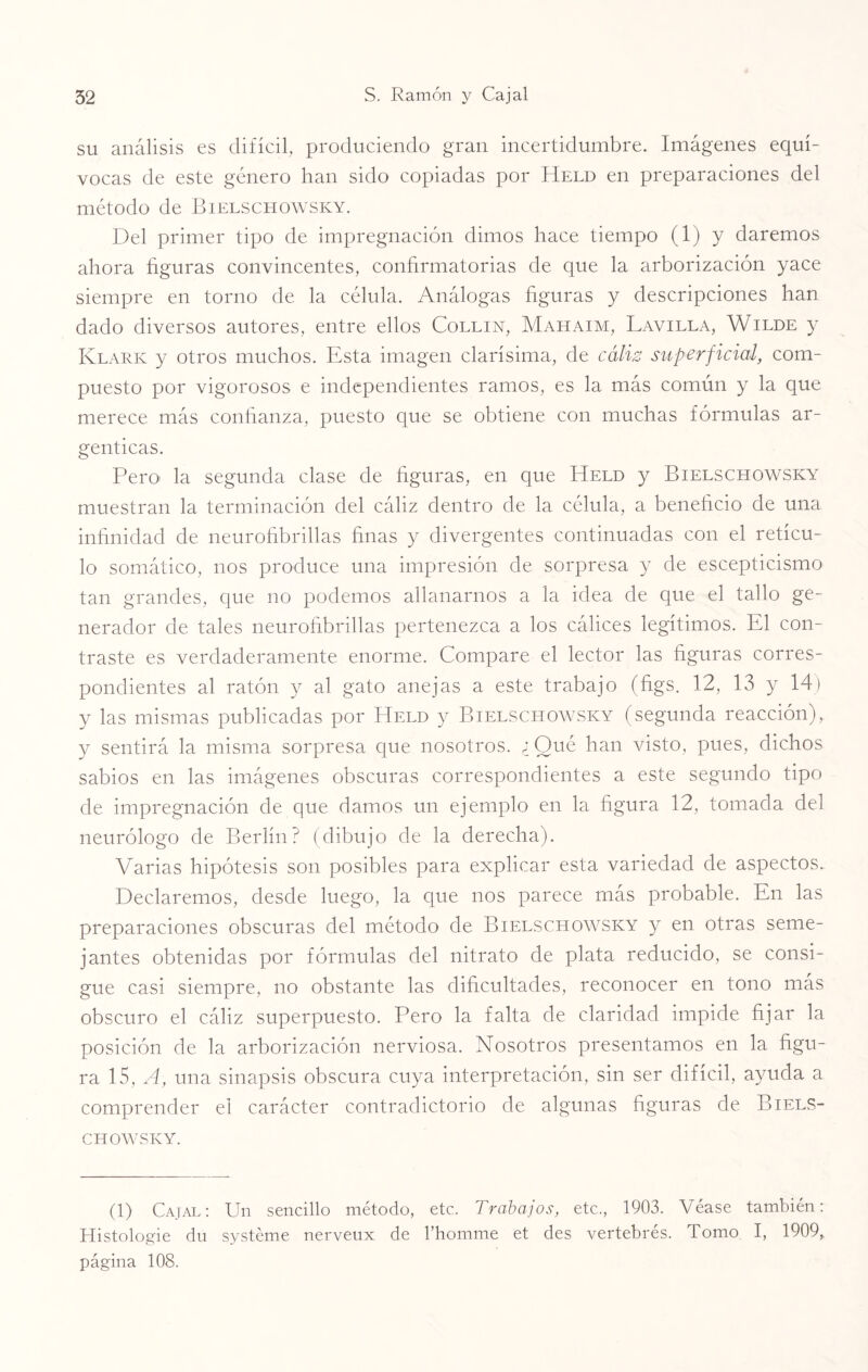 su análisis es difícil, produciendo gran incertidumbre. Imágenes equí¬ vocas de este género han sido copiadas por Held en preparaciones del método de Bielschowsky. Del primer tipo de impregnación dimos hace tiempo (1) y daremos ahora figuras convincentes, confirmatorias de que la arborización yace siempre en torno de la célula. Análogas figuras y descripciones han dado diversos autores, entre ellos Collin, Mahaim, Lavilla, Wilde y Klark y otros muchos. Esta imagen clarísima, de cáliz superficial, com¬ puesto por vigorosos e independientes ramos, es la más común y la que merece más confianza, puesto que se obtiene con muchas fórmulas ar¬ génticas. Pero- la segunda clase de figuras, en que Held y Bielschowsky muestran la terminación del cáliz dentro de la célula, a beneficio de una infinidad de neurofibrillas finas y divergentes continuadas con el retícu¬ lo somático, nos produce una impresión de sorpresa y de escepticismo tan grandes, que no podemos allanarnos a la idea de que el tallo ge¬ nerador de tales neurofibrillas pertenezca a los cálices legítimos. El con¬ traste es verdaderamente enorme. Compare el lector las figuras corres¬ pondientes al ratón y al gato anejas a este trabajo (figs. 12, 13 y 14) y las mismas publicadas por Held y Bielschowsky (segunda reacción), y sentirá la misma sorpresa que nosotros. ¿ Qué han visto, pues, dichos sabios en las imágenes obscuras correspondientes a este segundo tipo de impregnación de que damos un ejemplo en la figura 12, tomada del neurólogo de Berlín? (dibujo de la derecha). Varias hipótesis son posibles para explicar esta variedad de aspectos. Declaremos, desde luego, la que nos parece más probable. En las preparaciones obscuras del método de Bielschowsky y en otras seme¬ jantes obtenidas por fórmulas del nitrato de plata reducido, se consi¬ gue casi siempre, no obstante las dificultades, reconocer en tono más obscuro el cáliz superpuesto. Pero la falta de claridad impide fijar la posición de la arborización nerviosa. Nosotros presentamos en la figu¬ ra 15, A, una sinapsis obscura cuya interpretación, sin ser difícil, ayuda a comprender el carácter contradictorio de algunas figuras de Biels¬ chowsky. (1) Cajal: Un sencillo método, etc. Trabajos, etc., 1903. Véase también: Histologie du systéme nerveux de l’homme et des vertebrés. Tomo I, 1909, página 108.