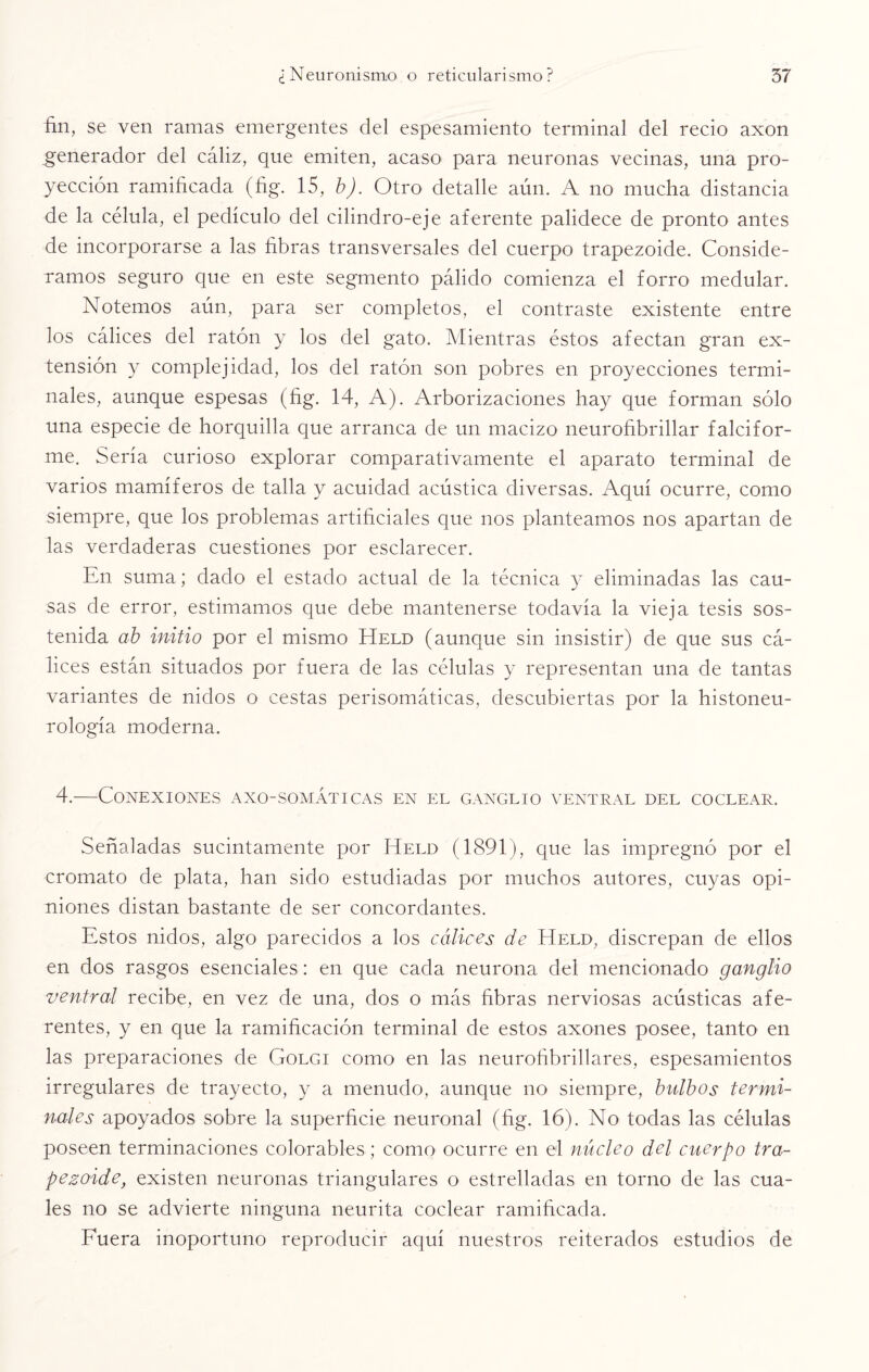 fin, se ven ramas emergentes del espesamiento terminal del recio axon generador del cáliz, que emiten, acaso para neuronas vecinas, una pro¬ yección ramificada (fig. 15, b). Otro detalle aún. A no mucha distancia de la célula, el pedículo del cilindro-eje aferente palidece de pronto antes de incorporarse a las fibras transversales del cuerpo trapezoide. Conside¬ ramos seguro que en este segmento pálido comienza el forro medular. Notemos aún, para ser completos, el contraste existente entre los cálices del ratón y los del gato. Mientras éstos afectan gran ex¬ tensión y complejidad, los del ratón son pobres en proyecciones termi¬ nales, aunque espesas (fig. 14, A). Arborizaciones hay que forman sólo una especie de horquilla que arranca de un macizo neurofibrillar falcifor- me. Sería curioso explorar comparativamente el aparato terminal de varios mamíferos de talla y acuidad acústica diversas. Aquí ocurre, como siempre, que los problemas artificiales que nos planteamos nos apartan de las verdaderas cuestiones por esclarecer. En suma; dado el estado actual de la técnica y eliminadas las cau¬ sas de error, estimamos que debe mantenerse todavía la vieja tesis sos¬ tenida ab initio por el mismo Held (aunque sin insistir) de que sus cá¬ lices están situados por fuera de las células y representan una de tantas variantes de nidos o cestas perisomáticas, descubiertas por la histoneu- rología moderna. 4.—Conexiones axo-somáticas en el ganglio ventral del coclear. Señaladas sucintamente por Held (1891), que las impregnó por el cromato de plata, han sido estudiadas por muchos autores, cuyas opi¬ niones distan bastante de ser concordantes. Estos nidos, algo parecidos a los cálices de Held, discrepan de ellos en dos rasgos esenciales: en que cada neurona del mencionado ganglio ventral recibe, en vez de una, dos o más fibras nerviosas acústicas afe¬ rentes, y en que la ramificación terminal de estos axones posee, tanto en las preparaciones de Golgi como en las neurofibrillares, espesamientos irregulares de trayecto, y a menudo, aunque no siempre, bulbos termi¬ nales apoyados sobre la superficie neuronal (fig. 16). No todas las células poseen terminaciones colorables; como ocurre en el núcleo del cuerpo tra- pezoide, existen neuronas triangulares o estrelladas en torno de las cua¬ les no se advierte ninguna neurita coclear ramificada. Fuera inoportuno reproducir aquí nuestros reiterados estudios de