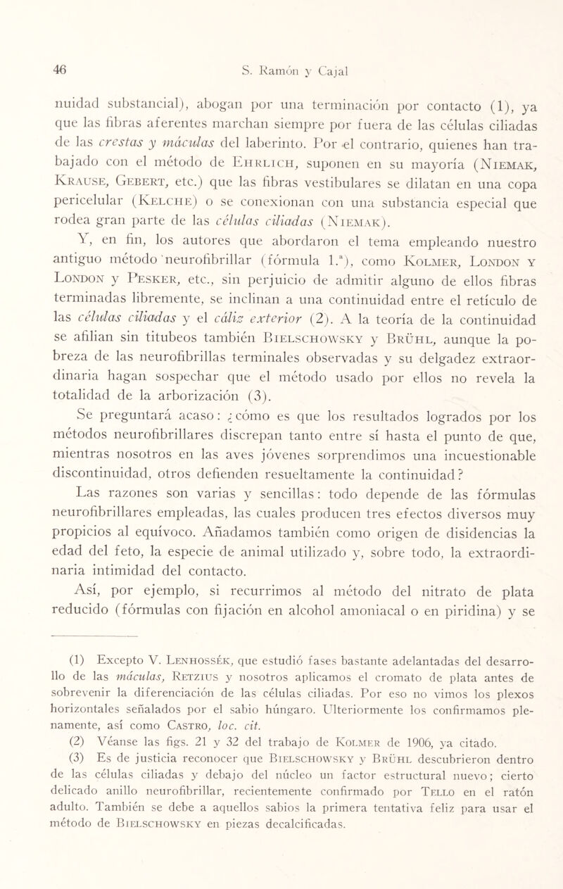 nuidad substancial), abogan por una terminación por contacto (1), ya que las libras aferentes marchan siempre por fuera de las células ciliadas de las crestas y máculas del laberinto. Por -el contrario, quienes han tra¬ bajado con el método de Ehrlich, suponen en su mayoría (Niemak, Krause, Gebert, etc.) que las fibras vestibulares se dilatan en una copa pericelular (Kelche) o se conexionan con una substancia especial que rodea gran parte de las células ciliadas (Niemak). \, en fin, los autores que abordaron el tema empleando nuestro antiguo método neurofibrillar (fórmula 1.a), como Kolmer, London y London y Pesker, etc., sin perjuicio de admitir alguno de ellos fibras terminadas libremente, se inclinan a una continuidad entre el retículo de las células ciliadas y el cáliz exterior (2). A la teoría de la continuidad se afilian sin titubeos también Bielschowsky y Brühl, aunque la po¬ breza de las neurofibrillas terminales observadas y su delgadez extraor¬ dinaria hagan sospechar que el método usado por ellos no revela la totalidad de la arborización (3). Se preguntará acaso: ¿ cómo es que los resultados logrados por los métodos neurofibrillares discrepan tanto entre sí hasta el punto de que, mientras nosotros en las aves jóvenes sorprendimos una incuestionable discontinuidad, otros defienden resueltamente la continuidad? Las razones son varias y sencillas: todo depende de las fórmulas neurofibrillares empleadas, las cuales producen tres efectos diversos muy propicios al equívoco. Añadamos también como origen de disidencias la edad del feto, la especie de animal utilizado y, sobre todo, la extraordi¬ naria intimidad del contacto. Así, por ejemplo, si recurrimos al método del nitrato de plata reducido (fórmulas con fijación en alcohol amoniacal o en piridina) y se (1) Excepto V. Lenhossék, que estudió fases bastante adelantadas del desarro¬ llo de las máculas, Retzius y nosotros aplicamos el cromato de plata antes de sobrevenir la diferenciación de las células ciliadas. Por eso no vimos los plexos horizontales señalados por el sabio húngaro. Ulteriormente los confirmamos ple¬ namente, así como Castro, loe. cit. (2) Véanse las figs. 21 y 32 del trabajo de Kolmer de 1906, ya citado. (3) Es de justicia reconocer que Bielschowsky y Brühl descubrieron dentro de las células ciliadas y debajo del núcleo un factor estructural nuevo; cierto delicado anillo neurofibrillar, recientemente confirmado por Tello en el ratón adulto. También se debe a aquellos sabios la primera tentativa feliz para usar el método de Bielschowsky en piezas decalcificadas.