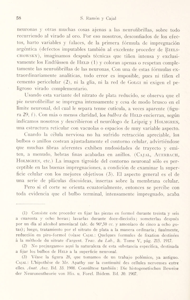 neuronas y otras muchas cosas ajenas a las neurofibrillas, sobre todo recurriendo al virado al oro. Por eso nosotros, desconfiados de los efec¬ tos, harto variables y falaces, de la primera fórmula de impregnación argéntica (defectos imputables también al excelente proceder de Biels- chowsky), imaginamos después técnicas que tiñen intensa y exclusi¬ vamente los Endfüssen de Held (1) y coloran apenas o respetan comple¬ tamente las neurofibrillas de las neuronas. Con una de estas fórmulas ex¬ traordinariamente analíticas, todo error es imposible, pues ni tiñen el cemento pericelular (2), ni la glia, ni la red de Golgi ni exigen el pe¬ ligroso virado complementario. Usando esta variante del nitrato de plata reducido, se observa que el pie neurofibrillar se impregna intensamente y cesa de modo brusco en el límite neuronal, del cual le separa tenue cutícula, a veces aparente (figu¬ ra 29, f). Con más o menos claridad, los bulbos de Held encierran, según indicamos nosotros y describieron el neurólogo de Leipzig y Holmgren, una estructura reticular con vacuolas o espacios de muy variable aspecto. Cuando la célula nerviosa no ha sufrido retracción apreciable, los bulbos o anillos costean ajustadamente el contorno celular, advirtiéndose que muchas fibras aferentes exhiben nudosidades de trayecto y emi¬ ten, a menudo, hebras finas acabadas en anillos. (Cajal, Auerbach, Holmgren, etc.) La imagen tigroide del contorno neuronal sólo es per¬ ceptible en las buenas impregnaciones, a condición de examinar la super¬ ficie celular con los mejores objetivos (3). El aspecto general es el de una serie de pláculas discoideas, insertas sobre la membrana celular. Pero si el corte se orienta ecuatorialmente, entonces se percibe con toda evidencia que el bulbo terminal, intensamente impregnado, acaba (1) Consiste este proceder en fijar las piezas en formol durante treinta y seis a cuarenta y ocho horas; lavarlas durante doce-dieciséis; someterlas después por un día al alcohol amoniacal (ale. de 96°,50 cc. y amoníaco de cinco a ocho go¬ tas) ; luego, tratamiento por el nitrato de plata a la manera ordinaria; finalmente, reducción en piro-formol (véase Cajal : Quelques formules de fixation destinées á la méthode du nitrate d’argent. Trav. du Lab., &. Tome V, pág. 215. 1917. (2) No prejuzgamos aquí la naturaleza de esta substancia específica, destinada a fijar los bulbos de Held a la superficie neuronal. (3) Véase la figura 28, que tomamos de un trabajo polémico, ya antiguo. Cajal: L’hipothése de Mr. Apathy sur la continuité des cellules nerveuses entre elles. Anat. Anz. Bd. 33. 1908. Consúltese también : Die histogenetischen Beweise der Neuronentheorie von His. u. Forel. Ibidem. Bd. 30. 1907.