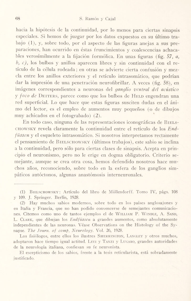 hacia la hipótesis de la continuidad, por lo menos para ciertas sinapsis especiales. Si liemos de juzgar por los datos expuestos en su último tra¬ bajo (1), y, sobre todo, por el aspecto de las figuras anejas a sus pre¬ paraciones, han ocurrido en éstas fruncimientos y coalescencias achaca- bles verosímilmente a la fijación formólica. En unas figuras (fig. 57, a, b, c), los bulbos y anillos aparecen libres y sin continuidad con el re¬ tículo de la célula rodeada; en otras se advierte cierta confusión y mez¬ cla entre los anillos exteriores y el retículo intrasomático, que podrían dar la impresión de una penetración neurofibrillar. A veces (fig. 58), en imágenes correspondientes a neuronas del ganglio ventral del acústico y foco de Deiters, parece como que los bulbos de Held engendran una red superficial. Lo que hace que estas figuras susciten dudas en el áni¬ mo del lector, es el empleo de aumentos muy pequeños (o de dibujos muy achicados en el fotograbado) (2). En todo caso, ninguna de las representaciones iconográficas de Biels- chowsky revela claramente la continuidad entre el retículo de los End- fiissen y el esqueleto intrasomático. Si nosotros interpretamos rectamente el pensamiento de Bielschowsky (últimos trabajos), este sabio se inclina a la continuidad, pero sólo para ciertas clases de sinapsis. Acepta en prin¬ cipio el neuronismo, pero no le erige en dogma obligatorio. Criterio se¬ mejante, aunque se crea otra cosa, hemos defendido nosotros hace mu¬ chos años, reconociendo, sobre todo en la esfera de los ganglios sim¬ páticos autóctonos, algunas anastomosis interneuronales. (1) Bielschowsky: Artículo del libro de Móllendorff. Tomo IV, págs. 108 y 109. J. Springer. Berlín, 1928. (2) Hay muchos sabios modernos, sobre todo en los países anglosajones y en Italia y Francia, que no han podido convencerse de semejantes comunicacio¬ nes. Citemos como uno de tantos ejemplos el de William P. Windle, A. Sand, L. Clark, que dibujan los Endfüssen a grandes aumentos, como absolutamente independientes de las neuronas. Véase Observations on the Histology of the Sy- napse. The Journ. of comp. Neurology. Vol. 26, 1928. Los fisiólogos, entre ellos los ilustres Sherrington, Langley y otros muchos, adoptaron hace tiempo igual actitud. Levi y Tanzi y Lugaro, grandes autoridades de la neurología italiana, confiesan su fe neuronista. El escepticismo de los sabios, frente a la tesis reticularista, está sobradamente justificado.