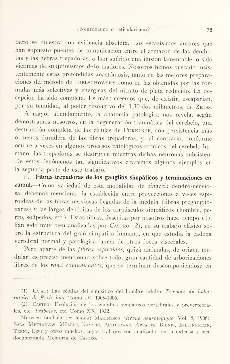 tacto se muestra con evidencia absoluta. Los escasísimos autores que han supuesto puentes de comunicación entre el armazón de las dendri¬ tas y las hebras trepadoras, o han sufrido una ilusión lamentable, o sido víctimas de subjetivismos deformadores. Nosotros hemos buscado insis¬ tentemente estas pretendidas anastomosis, tanto en las mejores prepara¬ ciones del método de Bielschowsky como en las obtenidas por las fór¬ mulas más selectivas y enérgicas del nitrato de plata reducido. La de¬ cepción ha sido completa. Es más: creemos que, de existir, escaparían, por su tenuidad, al poder resolutivo del 1,30-dos milímetros, de Zeiss. A mayor abundamiento, la anatomía patológica nos revela, según demostramos nosotros, en la degeneración traumática del cerebelo, una destrucción completa de las células de Purkinje, con persistencia más o menos duradera de las fibras trepadoras, y, al contrario, conforme ocurre a veces en algunos procesos patológicos crónicos del cerebelo hu¬ mano, las trepadoras se destruyen mientras dichas neuronas subsisten. De estos fenómenos tan significativos citaremos algunos ejemplos en la segunda parte de este trabajo. B. Fibras trepadoras de los ganglios simpáticos y terminaciones en zarzal.—Como variedad de esta modalidad de sinapsis dendro-nervio- sa, debemos mencionar la establecida entre proyecciones a veces espi¬ roideas de las fibras nerviosas llegadas de la médula (fibras preganglio- nares) y las largas dendritas de los corpúsculos simpáticos (hombre, pe¬ rro, solípedos, etc.). Estas fibras, descritas por nosotros hace tiempo (1), han sido muy bien analizadas por Castro (2), en su trabajo clásico so¬ bre la estructura del gran simpático humano, en que estudia la cadena vertebral normal y patológica, amén de otros focos viscerales. Pero aparte de las fibras espiroides, quizá anómalas, de origen me¬ dular, es preciso mencionar, sobre todo, gran cantidad de arborizaciones libres de los rarni comunicantes, que se terminan descomponiéndose en (1) Cajal : Las células del simpático del hombre adulto. Travaux du Labo- ratoire de Rech. biol. Tomo IV, 1905-1906. (2) Castro : Evolución de los ganglios simpáticos vertebrales y prevertebra¬ les, etc. Trabajos, etc. Tomo XX, 1922. Merecen también ser leídos: Marinesco (Revue neurologique. Vol. 8, 1906), Sala, Michailow, Müller, Ramson, Achúcarro, Arcaute, Biondi, Billingstein, Terni, Levi y otros muchos, cuyos trabajos son analizados en la extensa y bien documentada Memoria de Castro.