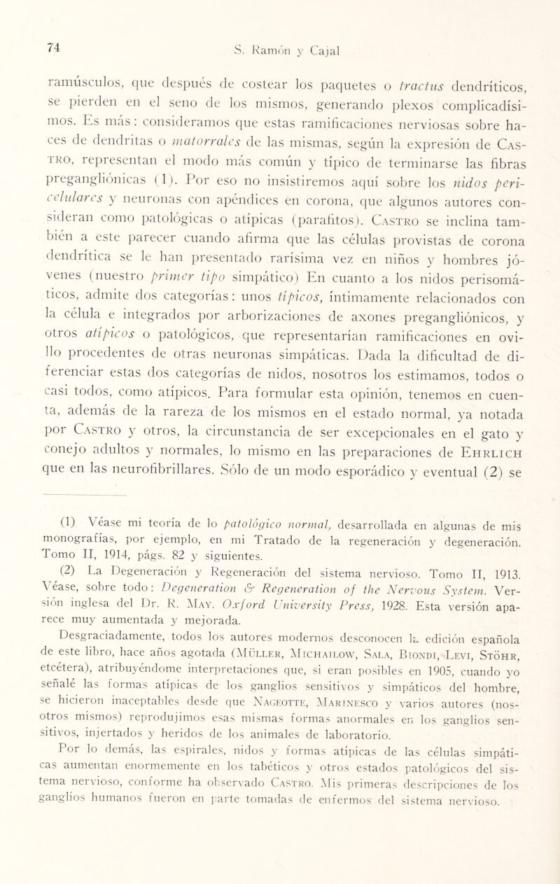 i amúsculos, que después de costear los paquetes o tractus dendríticos, se pierden en el seno de los mismos, generando plexos complicadísi¬ mos. Es más : consideramos que estas ramificaciones nerviosas sobre ha¬ ces de dendritas o matorrales de las mismas, según la expresión de Cas- iro, i epiesentan el modo más común y típico de terminarse las fibras preganghómeas (1). Por eso no insistiremos aquí sobre los nidos peri- l tildarts y neuronas con apéndices en corona, que algunos autores con- sideian como patológicas o atipicas (parafitos). Castro se inclina tam¬ bién a este parecer cuando afirma que las células provistas de corona dendiítica se le han presentado rarísima vez en niños y hombres jó¬ venes (nuestro primer tipo simpático) En cuanto a los nidos perisomá- ticos, admite dos categorías: unos típicos, íntimamente relacionados con la célula e integrados por arborizaciones de axones pregangliónicos, y otros atípicos o patológicos, que representarían ramificaciones en ovi¬ llo procedentes de otras neuronas simpáticas. Dada la dificultad de di- fei enciar estas dos categorías de nidos, nosotros los estimamos, todos o casi todos, como atípicos. Para formular esta opinión, tenemos en cuen¬ ta, además de la rareza de los mismos en el estado normal, ya notada por Castro y otros, la circunstancia de ser excepcionales en el gato y conejo adultos y normales, lo mismo en las preparaciones de Ehrlich que en las neurofibrillares. Sólo de un modo esporádico y eventual (2) se (1) V éase mi teoría de lo patológico normal, desarrollada en algunas de mis monografías, por ejemplo, en mi Tratado de la regeneración y degeneración. Tomo II, 1914, págs. 82 y siguientes. (2) La Degeneración y Regeneración del sistema nervioso. Tomo II, 1913. Véase, sobre todo: Degeneration & Regeneration of the Nervous System. Ver¬ sión inglesa del Dr. R. May. Oxford University Press, 1928. Esta versión apa¬ rece muy aumentada y mejorada. Desgiaiiadamente, todos los autores modernos desconocen la edición española de este libro, hace años agotada (Müller, Michailow, Sala, Biondi, Revi, Stóhr, etcétera), atribuyéndome interpretaciones que, si eran posibles en 1905, cuando yo señale las loimas atipicas de los ganglios sensitivos y simpáticos del hombre, se hicieron inaceptables desde que Nageotte, Marinesco y varios autores (nos¬ otros mismos) reprodujimos esas mismas formas anormales en los ganglios sen¬ sitivos, injertados y heridos de los animales de laboratorio. Por lo demás, las espirales, nidos y formas atípicas de las células simpáti¬ cas aumentan enormemente en los tabéticos y otros estados patológicos del sis¬ tema nervioso, conforme ha observado Castro. Mis primeras descripciones de los ganglios humanos lueion en parte tomadas de enfermos del sistema nervioso.