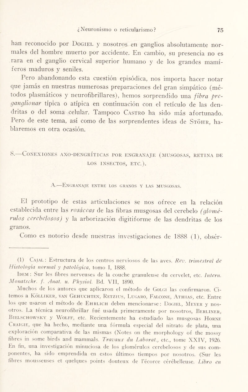 han reconocido por Dogiel y nosotros en ganglios absolutamente nor¬ males del hombre muerto por accidente. En cambio, su presencia no es rara en el ganglio cervical superior humano y de los grandes mamí¬ feros maduros y seniles. Pero abandonando esta cuestión episódica, nos importa hacer notar que jamás en nuestras numerosas preparaciones del gran simpático (mé¬ todos plasmáticos y neurofibrillares), hemos sorprendido una fibra pre- ganglionar típica o atípica en continuación con el retículo de las den¬ dritas o del soma celular. Tampoco Castro ha sido más afortunado. Pero de este tema, así como de las sorprendentes ideas de Stóhr, ha¬ blaremos en otra ocasión. 8-—Conexiones axo-dengríticas por engranaje (musgosas, retina de LOS INSECTOS, ETC.). A.—Engranaje entre los granos y las musgosas.. El prototipo de estas articulaciones se nos ofrece en la relación establecida entre las rosáceas de las fibras musgosas del cerebelo (glomé- rulos cerebejosos) y la arborización digitiforme de las dendritas de los granos. Como es notorio desde nuestras investigaciones de 1888 (1), obsér- (1) Cajal : Estructura de los centros nerviosos de las aves. Rey. trimestral de Histología normal y patológica, tomo I, 1888. Idem : Sur les fibres nerveuses de la couche granuleuse du cervelet, etc. Intern. Monatschr. f. Anat. u. Physiol. Bd. VII, 1890. Muchos de los autores que aplicaron el método de Golgi las confirmaron. Ci¬ temos a Kólliker, van Gehuchten, Retzius, Lugaro, Falcone, Athias, etc. Entre los que usaron el método de Ehrlich deben mencionarse: Dogiel, Meyer y nos¬ otros. La técnica neurofibrillar fué usada primeramente por nosotros, Berliner, Bielschowsky y Wolff, etc. Recientemente ha estudiado las musgosas EIorne Craigie, que ha hecho, mediante una fórmula especial del nitrato de plata, una exploración comparativa de las mismas (Notes on the morphology of the mossy fibres in some birds and mammals. Travaux du Laborat., etc., tome XXIV, 1926. En fin, una investigación minuciosa de los glomérulcs cerebelosos y de sus com¬ ponentes, ha sido emprendida en estos últimos tiempos por nosotros. (Sur les fibres mousseuses et quelques points douteux de l’écorce cérébelleuse. Libro en