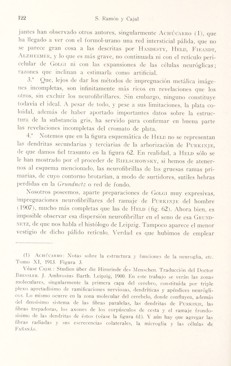 jantes han observado otros autores, singularmente Achúcarro (1), que ha llegado a ver con el formol-urano una red intersticial pálida, que no se parece gran cosa a las descritas por Handesty, Held, Fieandt, Alzheimer, y lo que es más grave, no continuada ni con el retículo peri- celular de Golgi ni con las expansiones de las células neuróglicas; razones que inclinan a estimarla como artificial. o. Que, lejos de dar los métodos de impregnación metálica imáge¬ nes incompletas, son infinitamente más ricos en revelaciones que los otros, sin excluir los neurofibrillares. Sin embargo, ninguno constituye todavía el ideal. A pesar de todo, y pese a sus limitaciones, la plata co¬ loidal, además de haber aportado importantes datos sobre la estruc¬ tura de la substancia gris, ha servido para confirmar en buena parte las revelaciones incompletas del cromato de plata. 4. Notemos que en la figura esquemática de Held no se representan las dendritas secundarias y terciarias de la arborización de Purkinje, de que damos fiel trasunto en la figura 62. En realidad, a Held sólo se le han mostrado por el proceder de Bielschowsky, si hemos de atener¬ nos al esquema mencionado, las neurofibrillas de las gruesas ramas pri¬ marias, de cuyo contorno brotarían, a modo de surtidores, sutiles hebras perdidas en la Grundnetz o red de fondo. Nosotros poseemos, aparte preparaciones de Golgi muy expresivas, impregnaciones neurofibrillares del ramaje de Purkinje del hombre (1907), mucho más completas que las de Held (fig. 62). Ahora bien, es imposible observar esa dispersión neurofibrillar en el seno de esa Grund- netz, de que nos habla el histólogo de Leipzig. Tampoco aparece el menor vestigio de dicho pálido retículo. Verdad es que hubimos de emplear (1) Achúcarro: Notas sobre la estructura y funciones de la neuroglia, etc. Tomo XI, 1913. Figura 3. Véase Cajal: Studien über die Hirnrinde des Menschen. Traducción del Doctor Bresslf.r. J. Ambrosius Barth. Leipzig, 1900. En este trabajo se verán las zonas moleculaies, singularmente la primera capa del cerebro, constituida por triple plexo apretadísimo de ramificaciones nerviosas, dendríticas y apéndices neurógli- cos. Lo mismo ocuiie en la zona molecular del cerebelo, donde confluyen, además del densísimo sistema de las fibras paralelas, las dendritas de Purkinje, las fibras trepadoras, los axones de los corpúsculos de cesta y el ramaje frondo¬ sísimo de las dendritas de éstos (véase la figura 61). Y aún hay que agregar las fibras radiadas y sus escrecencias colaterales, la microglia y las células de Fañanás.