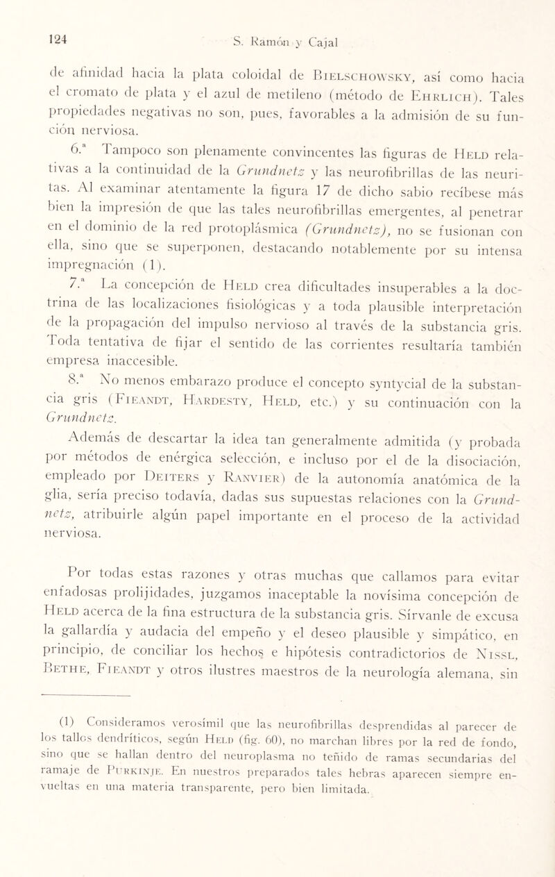 de afinidad hacia la plata coloidal de Bielschowsky, así como hacia el ciomato de plata y el azul de metileno (método de Ehrlich). Tales propiedades negativas no son, pues, favorables a la admisión de su fun- ción nerviosa. 6. a I ampoco son plenamente convincentes las figuras de Held rela¬ tivas a la continuidad de la Grundnetz y las neurofibrillas de las neuri¬ tas. Al examinar atentamente la figura 17 de dicho sabio recíbese más bien la impresión de que las tales neurofibrillas emergentes, al penetrar en el dominio de la red protoplásmica (Grundnetz), no se fusionan con ella, smo que se superponen, destacando notablemente por su intensa impregnación (1). 7. a La concepción de Helo crea dificultades insuperables a la doc¬ trina de las localizaciones fisiológicas y a toda plausible interpretación de la propagación del impulso nervioso al través de la substancia gris. Toda tentativa de fijar el sentido de las corrientes resultaría también empresa inaccesible. 8. a Lo menos embarazo produce el concepto syntycial de la substan¬ cia gris (Fieandt, Hardesty, Helo, etc.) y su continuación con la Grundnetz. Además de descartar la idea tan generalmente admitida (y probada por métodos de enérgica selección, e incluso por el de la disociación, empleado por Deiters y Ranvier) de la autonomía anatómica de la glia, sería preciso todavía, dadas sus supuestas relaciones con la Grund- netz, atribuirle algún papel importante en el proceso de la actividad nerviosa. P°i Noclas estas razones y otras muchas que callamos para evitar enfadosas prolijidades, juzgamos inaceptable la novísima concepción de Held acerca de la fina estructura de la substancia gris. Sírvanle de excusa la gallai día } audacia del empeño y el deseo plausible y simpático, en principio, de conciliar los hechos e hipótesis contradictorios de Nissl, Bethe, Fieandt y oti os ilustres maestros de la neurología alemana, sin (1) Consideramos verosímil que las neurofibrillas desprendidas al parecer de los tallos dendríticos, según Held (fig. 60), no marchan libres por la red de fondo, sino que se hallan dentro del neuroplasma no teñido de ramas secundarias del i amaje de 1 urkinje. En nuestros preparados tales hebras aparecen siempre en¬ vueltas en una materia transparente, pero bien limitada.