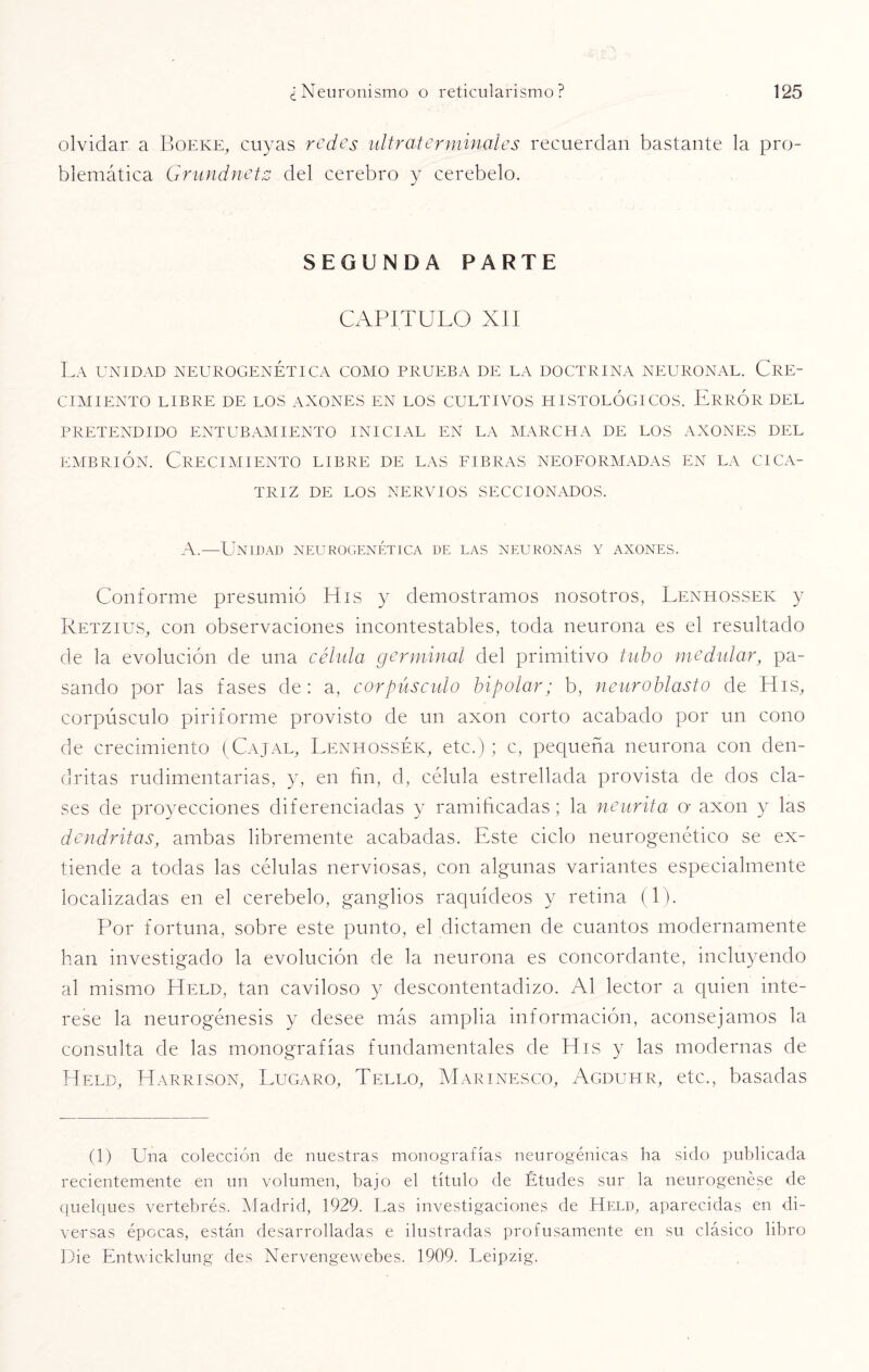 olvidar a Boeke, cuyas redes ultra-terminales recuerdan bastante la pro¬ blemática Grundnetz del cerebro y cerebelo. SEGUNDA PARTE CAPITULO XII La unidad neurogenética como prueba de la doctrina neuronal. Cre¬ cimiento LIBRE DE LOS ANONES EN LOS CULTIVOS HISTOLOGICOS. ERROR DEL PRETENDIDO ENTUBAMIENTO INICIAL EN LA MARCHA DE LOS ANONES DEL embrión. Crecimiento libre de las fibras neoformadas en la cica¬ triz DE LOS NERVIOS SECCIONADOS. A.—Unidad neurogenética de las neuronas y anones. Conforme presumió His y demostramos nosotros, Lenhossek y Retzius, con observaciones incontestables, toda neurona es el resultado de la evolución de una célula germinal del primitivo tubo medidor, pa¬ sando por las fases de: a, corpúsculo bipolar; b, neuroblasto de His, corpúsculo piriforme provisto de un axon corto acabado por un cono de crecimiento (Cajal, Lenhossek, etc.); c, pequeña neurona con den¬ dritas rudimentarias, y, en fin, d, célula estrellada provista de dos cla¬ ses de proyecciones diferenciadas y ramificadas; la neurita o- axon y las dendritas, ambas libremente acabadas. Este ciclo neurogenético se ex¬ tiende a todas las células nerviosas, con algunas variantes especialmente localizadas en el cerebelo, ganglios raquídeos y retina (1). Por fortuna, sobre este punto, el dictamen de cuantos modernamente han investigado la evolución de la neurona es concordante, incluyendo al mismo Held, tan caviloso y descontentadizo. Al lector a quien inte¬ rese la neurogénesis y desee más amplia información, aconsejamos la consulta de las monografías fundamentales de Pfis y las modernas de Held, Harrison, Lugaro, Tello, Marinesco, Agduhr, etc., basadas (1) Una colección de nuestras monografías neurogénicas ha sido publicada recientemente en un volumen, bajo el título de Études sur la neurogenése de quelques vertebrés. Madrid, 1929. Las investigaciones de Held, aparecidas en di¬ versas épocas, están desarrolladas e ilustradas profusamente en su clásico libro Die Entwicklung des Nervengewebes. 1909. Leipzig.