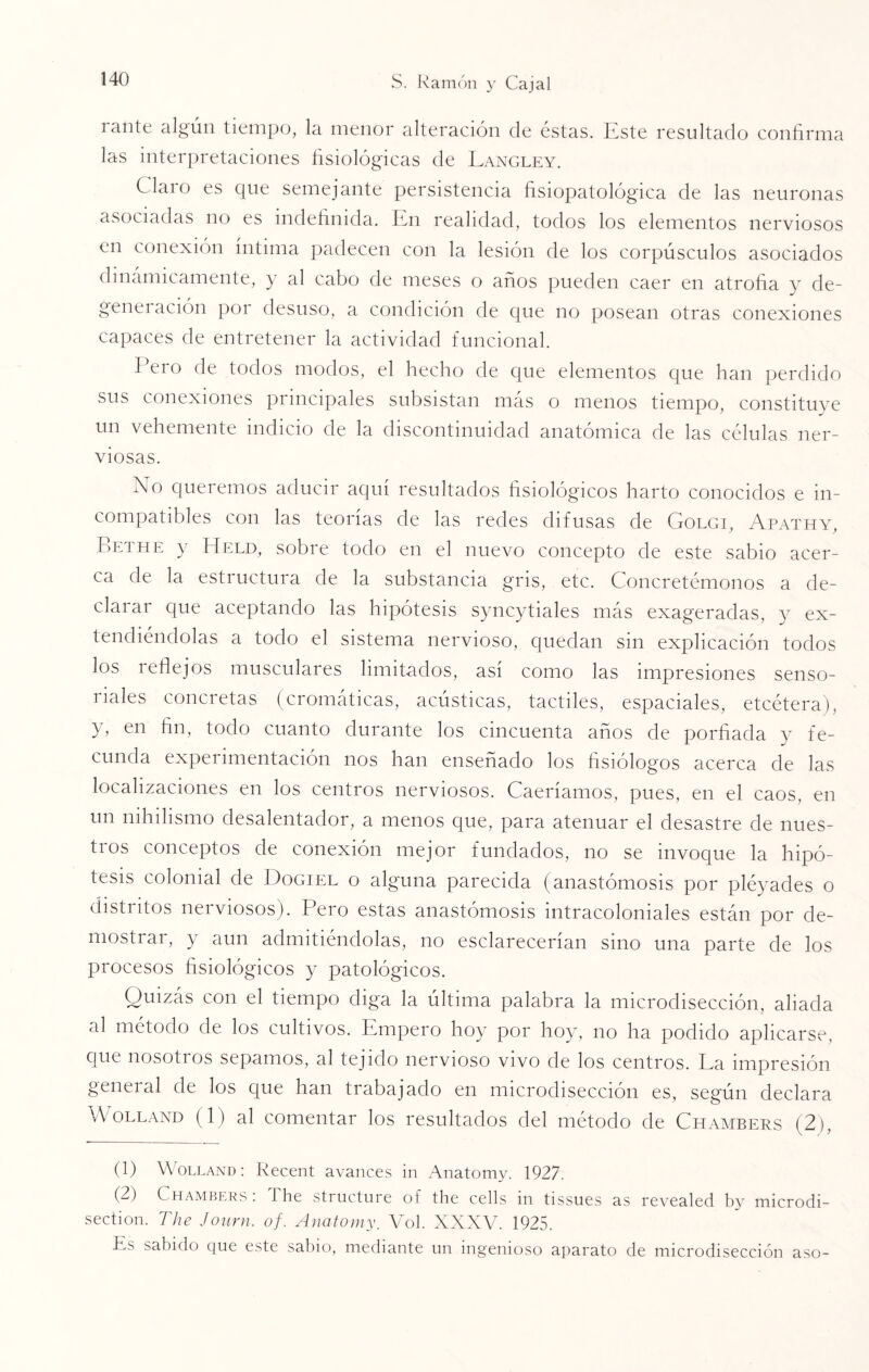 1 ante algún tiempo, la menor alteración de éstas. Este resultado confirma las interpretaciones fisiológicas de Langley. Claro es que semejante persistencia fisiopatológ'ica de las neuronas asociadas no es indefinida. En realidad, todos los elementos nerviosos en conexión íntima padecen con la lesión de los corpúsculos asociados dinámicamente, y al cabo de meses o años pueden caer en atrofia y de- generación por desuso, a condición de que no posean otras conexiones capaces de entretener la actividad funcional. Pero de todos modos, el hecho de que elementos que han perdido sus conexiones principales subsistan más o menos tiempo, constituye un vehemente indicio de la discontinuidad anatómica de las células ner¬ viosas. í\o queremos aducir aquí resultados fisiológicos harto conocidos e in¬ compatibles con las teorías de las redes difusas de Golgi, Apathy, Bethe y Held, sobre todo en el nuevo concepto de este sabio acer¬ ca de la estructura de la substancia gris, etc. Concretémonos a de¬ clarar que aceptando las hipótesis syncytiales más exageradas, y ex¬ tendiéndolas a todo el sistema nervioso, quedan sin explicación todos los reflejos musculares limitados, así como las impresiones senso¬ riales concretas (cromáticas, acústicas, táctiles, espaciales, etcétera), y, en fin, todo cuanto durante los cincuenta años de porfiada y fe¬ cunda experimentación nos han enseñado los fisiólogos acerca de las localizaciones en los centros nerviosos. Caeríamos, pues, en el caos, en un nihilismo desalentador, a menos que, para atenuar el desastre de nues¬ tros conceptos de conexión mejor fundados, no se invoque la hipó¬ tesis colonial de Dogiel o alguna parecida (anastomosis por pléyades o distritos nerviosos). Pero estas anastomosis intracoloniales están por de¬ mostrar, y aun admitiéndolas, no esclarecerían sino una parte de los procesos fisiológicos y patológicos. Quizás con el tiempo diga la última palabra la microdisección, aliada al método de los cultivos. Empero hoy por hoy, no ha podido aplicarse, que nosotros sepamos, al tejido nervioso vivo de los centros. La impresión general de los que han trabajado en microdisección es, según declara Wolland (1) al comentar los resultados del método de Chambers (2), (1) Wolland: Recent avances in Anatomy. 1927. (2) Chambers: The structure of the cells in tissues as revealed by mic.rodi- section. The Journ. of. Anatomy. Vol. XXXV. 1925. Es sabido que este sabio, mediante un ingenioso aparato de microdisección aso-