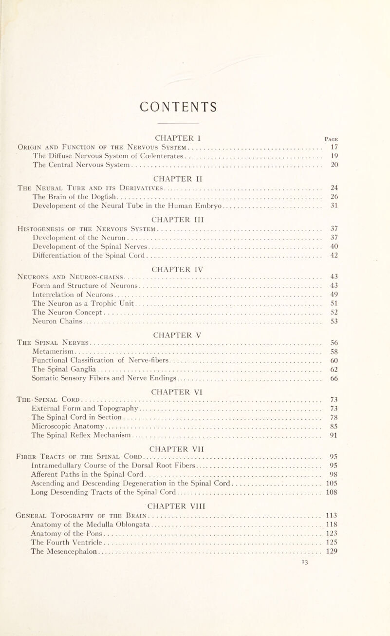 CONTENTS CHAPTER I Page Origin and Function of the Nervous System. 17 The Diffuse Nervous System of Ccelenterates. 19 The Central Nervous System. 20 CHAPTER II The Neural Tube and its Derivatives... 24 The Brain of the Dogfish. 26 Development of the Neural Tube in the Human Embryo. 31 CHAPTER III Histogenesis of the Nervous System. 37 Development of the Neuron. 37 Development of the Spinal Nerves. 40 Differentiation of the Spinal Cord. 42 CHAPTER IV Neurons and Neuron-chains. 43 Form and Structure of Neurons. 43 Interrelation of Neurons. 49 The Neuron as a Trophic Unit. 51 The Neuron Concept. 52 Neuron Chains. 53 CHAPTER V The Spinal Nerves. 56 Metamerism. 58 Functional Classification of Nerve-fibers. 60 The Spinal Ganglia. 62 Somatic Sensory Fibers and Nerve Endings... 66 CHAPTER VI The Spinal Cord. 73 External Form and Topography. 73 The Spinal Cord in Section. 78 Microscopic Anatomy. 85 The Spinal Reflex Mechanism. 91 CHAPTER VII Fiber Tracts of the Spinal Cord. 95 intramedullary Course of the Dorsal Root Fibers. 95 Afferent Paths in the Spinal Cord. 98 Ascending and Descending Degeneration in the Spinal Cord. 105 Long Descending Tracts of the Spinal Cord. 108 CHAPTER VIII General Topography of the Brain. 113 Anatomy of the Medulla Oblongata. 118 Anatomy of the Pons.1. 123 The Fourth Ventricle. 125 The Mesencephalon. 129 i3