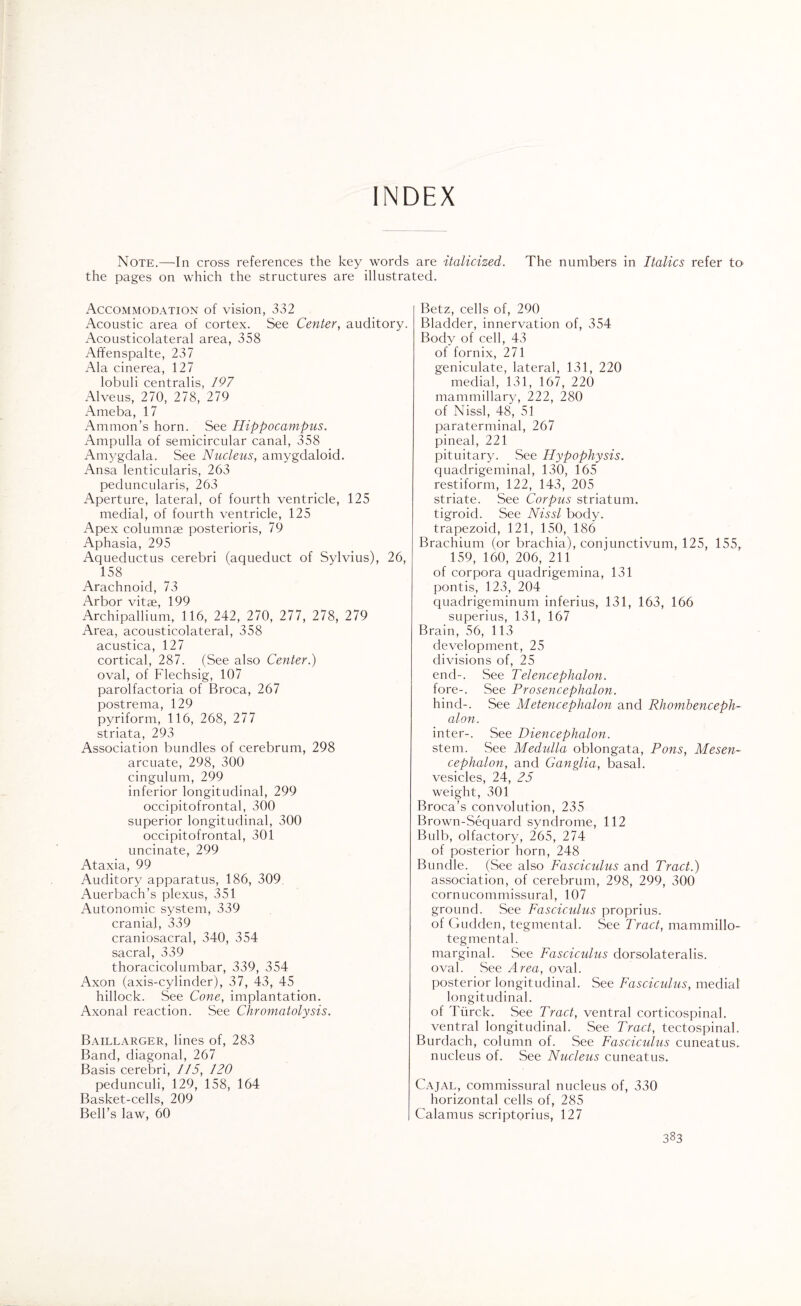 INDEX Note.—In cross references the key words are italicized. The numbers in Italics refer to the pages on which the structures are illustrated. Accommodation of vision, 332 Acoustic area of cortex. See Center, auditory. Acousticolateral area, 358 Affenspalte, 237 Ala cinerea, 127 lobuli centralis, 197 Alveus, 270, 278, 279 Ameba, 17 Ammon’s horn. See Hippocampus. Ampulla of semicircular canal, 358 Amygdala. See Nucleus, amygdaloid. Ansa lenticularis, 263 peduncularis, 263 Aperture, lateral, of fourth ventricle, 125 medial, of fourth ventricle, 125 Apex columnae posterioris, 79 Aphasia, 295 Aqueductus cerebri (aqueduct of Sylvius), 26, 158 Arachnoid, 73 Arbor vitae, 199 Archipallium, 116, 242, 270, 277, 278, 279 Area, acousticolateral, 358 acustica, 127 cortical, 287. (See also Center.) oval, of Flechsig, 107 parolfactoria of Broca, 267 postrema, 129 pyriform, 116, 268, 277 striata, 293 Association bundles of cerebrum, 298 arcuate, 298, 300 cingulum, 299 inferior longitudinal, 299 occipitofrontal, 300 superior longitudinal, 300 occipitofrontal, 301 uncinate, 299 Ataxia, 99 Auditory apparatus, 186, 309 Auerbach’s plexus, 351 Autonomic system, 339 cranial, 339 craniosacral, 340, 354 sacral, 339 thoracicolumbar, 339, 354 Axon (axis-cylinder), 37, 43, 45 hillock. See Cone, implantation. Axonal reaction. See Chromatolysis. Baillarger, lines of, 283 Band, diagonal, 267 Basis cerebri, 115, 120 pedunculi, 129, 158, 164 Basket-cells, 209 Bell’s law, 60 Betz, cells of, 290 Bladder, innervation of, 354 Body of cell, 43 of fornix, 271 geniculate, lateral, 131, 220 medial, 131, 167, 220 mammillary, 222, 280 of Nissl, 48, 51 paraterminal, 267 pineal, 221 pituitary. See Hypophysis. quadrigeminal, 130, 165 restiform, 122, 143, 205 striate. See Corpus striatum, tigroid. See Nissl body, trapezoid, 121, 150, 186 Brachium (or brachia), conjunctivum, 125, 155, 159, 160, 206, 211 of corpora quadrigemina, 131 pontis, 123, 204 quadrigeminum inferius, 131, 163, 166 superius, 131, 167 Brain, 56, 113 development, 25 divisions of, 25 end-. See Telencephalon. fore-. See Prosencephalon. hind-. See Metencephalon and Rhombenceph¬ alon. inter-. See Diencephalon. stem. See Medidla oblongata, Pons, Mesen¬ cephalon, and Ganglia, basal, vesicles, 24, 25 weight, 301 Broca’s convolution, 235 Brown-Sequard syndrome, 112 Bulb, olfactory, 265, 274 of posterior horn, 248 Bundle. (See also Fascicidus and Tract.) association, of cerebrum, 298, 299, 300 cornucommissural, 107 ground. See Fasciculus proprius. of Gudden, tegmental. See Tract, mammillo- tegmental. marginal. See Fasciculus dorsolateralis. oval. See Area, oval. posterior longitudinal. See Fasciculus, medial longitudinal. of Tiirck. See Tract, ventral corticospinal, ventral longitudinal. See Tract, tectospinal. Burdach, column of. See Fasciculus cuneatus. nucleus of. See Nucleus cuneatus. Cajal, commissural nucleus of, 330 horizontal cells of, 285 Calamus scriptorius, 127