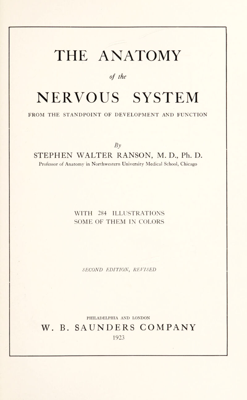 THE ANATOMY of the NERVOUS SYSTEM FROM THE STANDPOINT OF DEVELOPMENT AND FUNCTION By STEPHEN WALTER RANSON, M. D., Ph. D. Professor of Anatomy in Northwestern University Medical School, Chicago WITH 284 ILLUSTRATIONS SOME OF THEM IN COLORS SECOND EDITION, REVISED PHILADELPHIA AND LONDON W. B. SAUNDERS COMPANY 1923