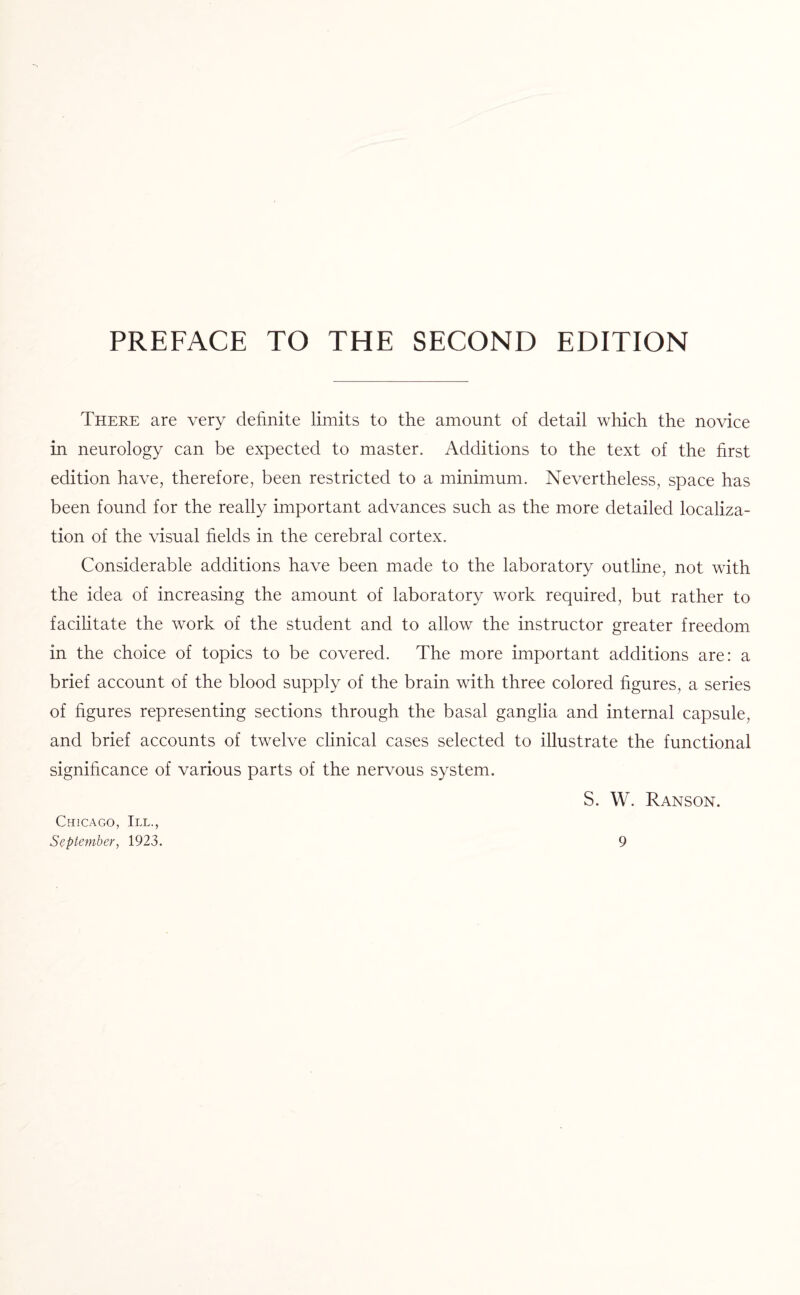 PREFACE TO THE SECOND EDITION There are very definite limits to the amount of detail which the novice in neurology can be expected to master. Additions to the text of the first edition have, therefore, been restricted to a minimum. Nevertheless, space has been found for the really important advances such as the more detailed localiza¬ tion of the visual fields in the cerebral cortex. Considerable additions have been made to the laboratory outline, not with the idea of increasing the amount of laboratory work required, but rather to facilitate the work of the student and to allow the instructor greater freedom in the choice of topics to be covered. The more important additions are: a brief account of the blood supply of the brain with three colored figures, a series of figures representing sections through the basal ganglia and internal capsule, and brief accounts of twelve clinical cases selected to illustrate the functional significance of various parts of the nervous system. S. W. Ranson. Chicago, III.,