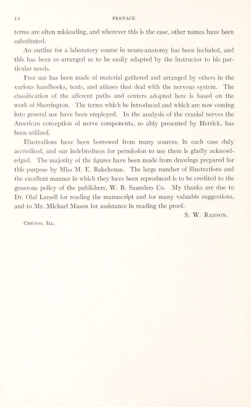 terms are often misleading, and wherever this is the case, other names have been substituted. An outline for a laboratory course in neuro-anatomy has been included, and this has been so arranged as to be easily adapted by the instructor to his par¬ ticular needs. Free use has been made of material gathered and arranged by others in the various handbooks, texts, and atlases that deal with the nervous system. The classification of the afferent paths and centers adopted here is based on the work of Sherrington. The terms which he introduced and which are now coming into general use have been employed. In the analysis of the cranial nerves the American conception of nerve components, so ably presented by Herrick, has been utilized. Illustrations have been borrowed from many sources, in each case duly accredited, and our indebtedness for permission to use them is gladly acknowl¬ edged. The majority of the figures have been made from drawings prepared for this purpose by Miss M. E. Bakehouse. The large number of illustrations and the excellent manner in which they have been reproduced is to be credited to the generous policy of the publishers, W. B. Saunders Co. My thanks are due to Dr. Olaf Larsell for reading the manuscript and for many valuable suggestions, and to Mr. Michael Mason for assistance in reading the proof. S. W. Ranson. Chicago, III.
