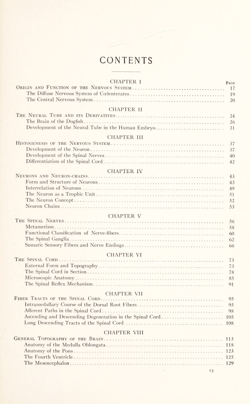 CONTENTS CHAPTER I Page Origin and Function of the Nervous System. 17 The Diffuse Nervous System of Coelenterates. 19 The Central Nervous System. 20 CHAPTER II The Neural Tube and its Derivatives. 24 The Brain of the Dogfish. 26 Development of the Neural Tube in the Human Embryo. 31 CHAPTER III Histogenesis of the Nervous System... 37 Development of the Neuron. 37 Development of the Spinal Nerves. 40 Differentiation of the Spinal Cord. 42 CHAPTER IV Neurons and Neuron-chains. 43 Form and Structure of Neurons. 43 Interrelation of Neurons. 49 The Neuron as a Trophic Unit. 51 The Neuron Concept. 52 Neuron Chains. 53 CHAPTER V The Spinal Nerves.,. 56 Metamerism. 58 Functional Classification of Nerve-fibers. 60 The Spinal Ganglia. 62 Somatic Sensory Fibers and Nerve Endings. 66 CHAPTER VI The Spinal Cord. 73 External Form and Topography. 73 The Spinal Cord in Section. 78 Microscopic Anatomy. 85 The Spinal Reflex Mechanism. 91 CHAPTER VII Fiber Tracts of the Spinal Cord. 95 Intramedullary Course of the Dorsal Root Fibers. 95 Afferent Paths in the Spinal Cord. 98 Ascending and Descending Degeneration in the Spinal Cord. 105 Long Descending Tracts of the Spinal Cord. 108 CHAPTER VIII General Topography of the Brain. 113 Anatomy of the Medulla Oblongata. 118 Anatomy of the Pons. 123 The Fourth Ventricle. 125 The Mesencephalon. 129