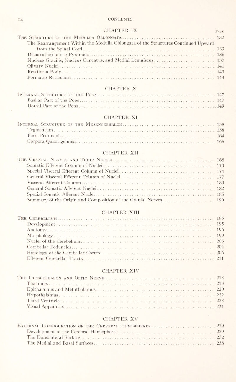 CHAPTER IX pAGE The Structure of the Medulla Oblongata. 132 The Rearrangement Within the Medulla Oblongata of the Structures Continued Upward from the Spinal Cord... 133 Decussation of the Pyramids. 136 Nucleus Gracilis, Nucleus Cuneatus, and Medial Lemniscus. 137 Olivary Nuclei. 141 Restiform Body. 143 Formatio Reticularis. 144 CHAPTER X Internal Structure of the Pons. 147 Basilar Part of the Pons. 147 Dorsal Part of the Pons.149 CHAPTER XI Internal Structure of the Mesencephalon. 158 Tegmentum. 158 Basis Pedunculi. 164 Corpora Quadrigemina. 165 CHAPTER XII The Cranial Nerves and Their Nuclei. 168 Somatic Efferent Column of Nuclei. 170 Special Visceral Efferent Column of Nuclei. 174 General Visceral Efferent Column of Nuclei. 177 Visceral Afferent Column. 180 General Somatic Afferent Nuclei. 182 Special Somatic Afferent Nuclei. 185 Summary of the Origin and Composition of the Cranial Nerves. 190 CHAPTER XIII The Cerebellum. 195 Development. 195 Anatomy. 196 Morphology. 199 Nuclei of the Cerebellum. 203 Cerebellar Peduncles. 204 Histology of the Cerebellar Cortex. 206 Efferent Cerebellar Tracts. 211 CHAPTER XIV The Diencephalon and Optic Nerve. Thalamus. Epithalamus and Metathalamus. Hypothalamus. Third Ventricle. Visual Apparatus. 213 213 220 222 223 224 CHAPTER XV External Configuration of the Cerebral Hemispheres. 229 Development of the Cerebral Hemispheres. . 229 The Dorsolateral Surface. 232 The Medial and Basal Surfaces.. 238