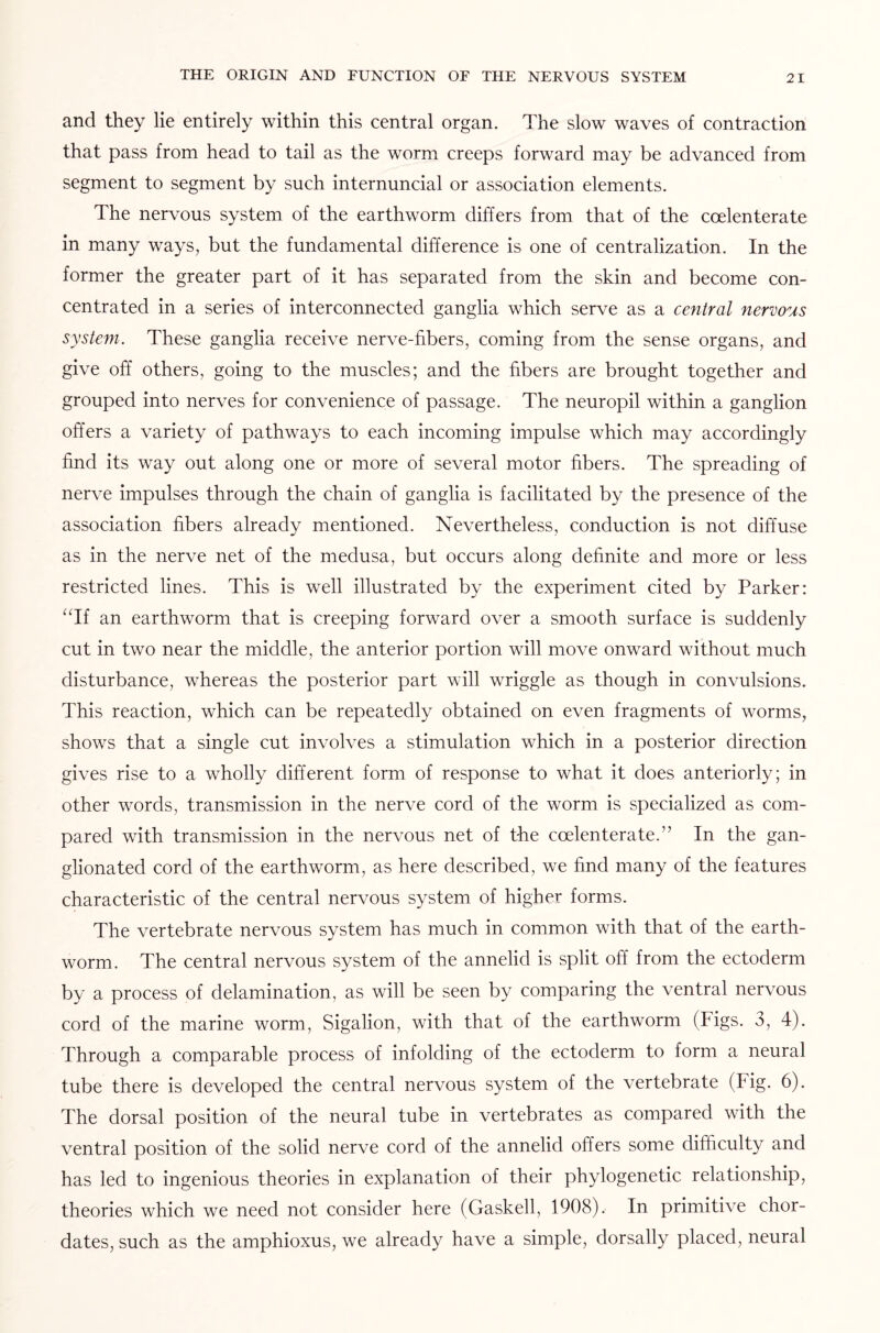 and they lie entirely within this central organ. The slow waves of contraction that pass from head to tail as the worm creeps forward may be advanced from segment to segment by such internuncial or association elements. The nervous system of the earthworm differs from that of the coelenterate in many ways, but the fundamental difference is one of centralization. In the former the greater part of it has separated from the skin and become con¬ centrated in a series of interconnected ganglia which serve as a central nervous system. These ganglia receive nerve-fibers, coming from the sense organs, and give off others, going to the muscles; and the fibers are brought together and grouped into nerves for convenience of passage. The neuropil within a ganglion offers a variety of pathways to each incoming impulse which may accordingly find its way out along one or more of several motor fibers. The spreading of nerve impulses through the chain of ganglia is facilitated by the presence of the association fibers already mentioned. Nevertheless, conduction is not diffuse as in the nerve net of the medusa, but occurs along definite and more or less restricted lines. This is well illustrated by the experiment cited by Parker: “If an earthworm that is creeping forward over a smooth surface is suddenly cut in two near the middle, the anterior portion will move onward without much disturbance, whereas the posterior part will wriggle as though in convulsions. This reaction, which can be repeatedly obtained on even fragments of worms, shows that a single cut involves a stimulation which in a posterior direction gives rise to a wholly different form of response to what it does anteriorly; in other words, transmission in the nerve cord of the worm is specialized as com¬ pared with transmission in the nervous net of the coelenterate.” In the gan- glionated cord of the earthworm, as here described, we find many of the features characteristic of the central nervous system of higher forms. The vertebrate nervous system has much in common with that of the earth¬ worm. The central nervous system of the annelid is split off from the ectoderm by a process of delamination, as will be seen by comparing the ventral nervous cord of the marine worm, Sigalion, with that of the earthworm (Figs. 3, 4). Through a comparable process of infolding of the ectoderm to form a neural tube there is developed the central nervous system of the vertebrate (Fig. 6). The dorsal position of the neural tube in vertebrates as compared with the ventral position of the solid nerve cord of the annelid offers some difficulty and has led to ingenious theories in explanation of their phylogenetic relationship, theories which we need not consider here (Gaskell, 1908). In primitive chor- dates, such as the amphioxus, we already have a simple, dorsally placed, neural