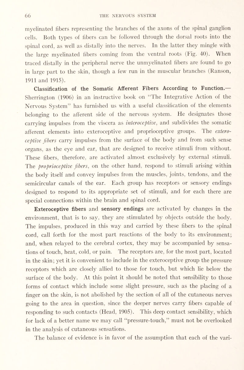 myelinated fibers representing the branches of the axons of the spinal ganglion cells. Both types of fibers can be followed through the dorsal roots into the spinal cord, as well as distally into the nerves. In the latter they mingle with the large myelinated fibers coming from the ventral roots (Fig. 40). When traced distally in the peripheral nerve the unmyelinated fibers are found to go in large part to the skin, though a few run in the muscular branches (Ranson, 1911 and 1915). Classification of the Somatic Afferent Fibers According to Function.— Sherrington (1906) in an instructive book on “The Integrative Action of the Nervous System” has furnished us with a useful classification of the elements belonging to the afferent side of the nervous system. He designates those carrying impulses from the viscera as interoceptive, and subdivides the somatic afferent elements into exteroceptive and proprioceptive groups. The extero¬ ceptive fibers carry impulses from the surface of the body and from such sense organs, as the eye and ear, that are designed to receive stimuli from without. These fibers, therefore, are activated almost exclusively by external stimuli. The proprioceptive fibers, on the other hand, respond to stimuli arising within the body itself and convey impulses from the muscles, joints, tendons, and the semicircular canals of the ear. Each group has receptors or sensory endings designed to respond to its appropriate set of stimuli, and for each there are special connections within the brain and spinal cord. Exteroceptive fibers and sensory endings are activated by changes in the environment, that is to say, they are stimulated by objects outside the body. The impulses, produced in this way and carried by these fibers to the spinal cord, call forth for the most part reactions of the body to its environment; and, when relayed to the cerebral cortex, they may be accompanied by sensa¬ tions of touch, heat, cold, or pain. The receptors are, for the most part, located in the skin; yet it is convenient to include in the exteroceptive group the pressure receptors which are closely allied to those for touch, but which lie below the surface of the body. At this point it should be noted that sensibility to those forms of contact which include some slight pressure, such as the placing of a finger on the skin, is not abolished by the section of all of the cutaneous nerves going to the area in question, since the deeper nerves carry fibers capable of responding to such contacts (Head, 1905). This deep contact sensibility, which for lack of a better name we may call “pressure-touch,” must not be overlooked in the analysis of cutaneous sensations. The balance of evidence is in favor of the assumption that each of the vari-