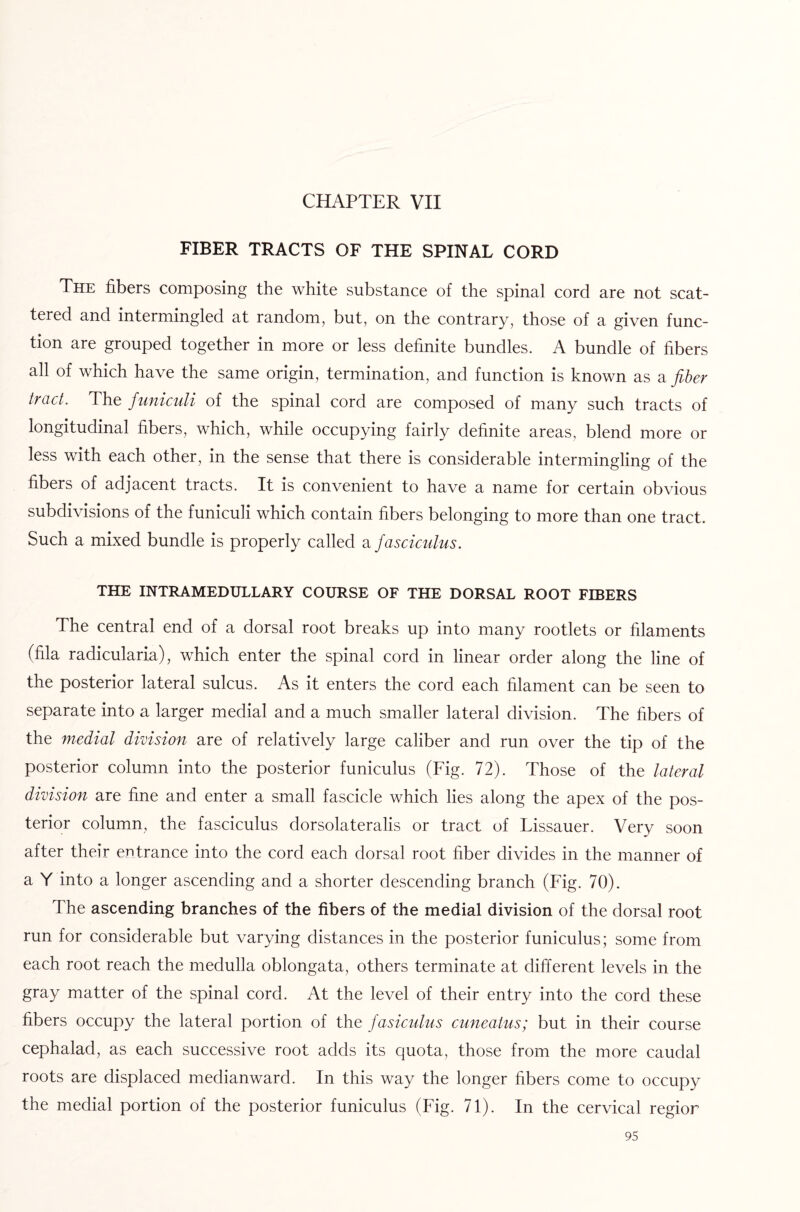 CHAPTER VII FIBER TRACTS OF THE SPINAL CORD The fibers composing the white substance of the spinal cord are not scat¬ tered and intermingled at random, but, on the contrary, those of a given func¬ tion are grouped together in more or less definite bundles. A bundle of fibers all of which have the same origin, termination, and function is known as a fiber tract. The funiculi of the spinal cord are composed of many such tracts of longitudinal fibers, which, while occupying fairly definite areas, blend more or less with each other, in the sense that there is considerable intermingling of the fibers of adjacent tracts. It is convenient to have a name for certain obvious subdivisions of the funiculi which contain fibers belonging to more than one tract. Such a mixed bundle is properly called a fasciculus. THE INTRAMEDULLARY COURSE OF THE DORSAL ROOT FIBERS The central end of a dorsal root breaks up into many rootlets or filaments (fila radicularia), which enter the spinal cord in linear order along the line of the posterior lateral sulcus. As it enters the cord each filament can be seen to separate into a larger medial and a much smaller lateral division. The fibers of the medial division are of relatively large caliber and run over the tip of the posterior column into the posterior funiculus (Fig. 72). Those of the lateral division are fine and enter a small fascicle which lies along the apex of the pos¬ terior column, the fasciculus dorsolateralis or tract of Lissauer. Very soon after their entrance into the cord each dorsal root fiber divides in the manner of a Y into a longer ascending and a shorter descending branch (Fig. 70). The ascending branches of the fibers of the medial division of the dorsal root run for considerable but varying distances in the posterior funiculus; some from each root reach the medulla oblongata, others terminate at different levels in the gray matter of the spinal cord. At the level of their entry into the cord these fibers occupy the lateral portion of the fasiculus cuneatus; but in their course cephalad, as each successive root adds its quota, those from the more caudal roots are displaced medianward. In this way the longer fibers come to occupy the medial portion of the posterior funiculus (Fig. 71). In the cervical regior