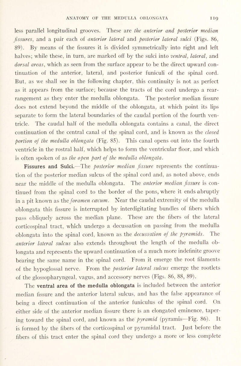 less parallel longitudinal grooves. These are the anterior and posterior median fissures, and a pair each of anterior lateral and posterior lateral sulci (Figs. 86, 89). By means of the fissures it is divided symmetrically into right and left halves; while these, in turn, are marked off by the sulci into ventral, lateral, and dorsal areas, which as seen from the surface appear to be the direct upward con¬ tinuation of the anterior, lateral, and posterior funiculi of the spinal cord. But, as we shall see in the following chapter, this continuity is not as perfect as it appears from the surface; because the tracts of the cord undergo a rear¬ rangement as they enter the medulla oblongata. The posterior median fissure does not extend beyond the middle of the oblongata, at which point its lips separate to form the lateral boundaries of the caudal portion of the fourth ven¬ tricle. The caudal half of the medulla oblongata contains a canal, the direct continuation of the central canal of the spinal cord, and is known as the closed portion of the medulla oblongata (Fig. 85). This canal opens out into the fourth ventricle in the rostral half, which helps to form the ventricular floor, and which is often spoken of as the open part of the medulla oblongata. Fissures and Sulci.—The posterior median fissure represents the continua¬ tion of the posterior median sulcus of the spinal cord and, as noted above, ends near the middle of the medulla oblongata. The anterior median fissure is con¬ tinued from the spinal cord to the border of the pons, where it ends abruptly in a pit known as the foramen ccecum. Near the caudal extremity of the medulla oblongata this fissure is interrupted by interdigitating bundles of fibers which pass obliquely across the median plane. These are the fibers of the lateral corticospinal tract, which undergo a decussation on passing from the medulla oblongata into the spinal cord, known as the decussation of the pyramids. The anterior lateral sulcus also extends throughout the length of the medulla ob¬ longata and represents the upward continuation of a much more indefinite groove bearing the same name in the spinal cord. From it emerge the root filaments of the hypoglossal nerve. From the posterior lateral sulcus emerge the rootlets of the glossopharyngeal, vagus, and accessory nerves (Figs. 86, 88, 89). The ventral area of the medulla oblongata is included between the anterior median fissure and the anterior lateral sulcus, and has the false appearance of being a direct continuation of the anterior funiculus of the spinal cord. On either side of the anterior median fissure there is an elongated eminence, taper¬ ing toward the spinal cord, and known as the pyramid (pyramis—Fig. 86). It is formed by the fibers of the corticospinal or pyramidal tract. Just before the fibers of this tract enter the spinal cord they undergo a more or less complete