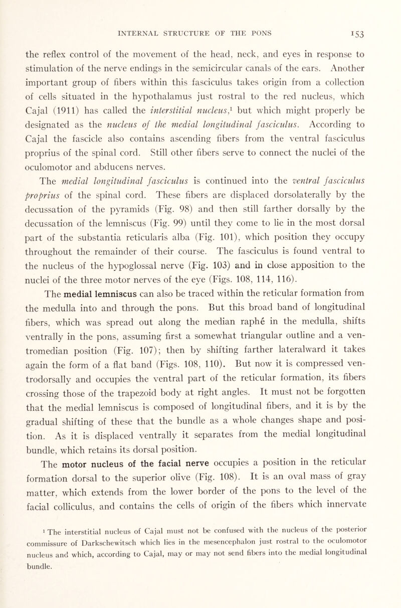 the reflex control of the movement of the head, neck, and eyes in response to stimulation of the nerve endings in the semicircular canals of the ears. Another important group of fibers within this fasciculus takes origin from a collection of cells situated in the hypothalamus just rostral to the red nucleus, which Cajal (1911) has called the interstitial nucleusf but which might properly be designated as the nucleus of the medial longitudinal fasciculus. According to Cajal the fascicle also contains ascending fibers from the ventral fasciculus proprius of the spinal cord. Still other fibers serve to connect the nuclei of the oculomotor and abducens nerves. The medial longitudinal fasciculus is continued into the ventral fasciculus proprius of the spinal cord. These fibers are displaced dorsolaterally by the decussation of the pyramids (Fig. 98) and then still farther dorsally by the decussation of the lemniscus (Fig. 99) until they come to lie in the most dorsal part of the substantia reticularis alba (Fig. 101), which position they occupy throughout the remainder of their course. The fasciculus is found ventral to the nucleus of the hypoglossal nerve (Fig. 103) and in close apposition to the nuclei of the three motor nerves of the eye (Figs. 108, 114, 116). The medial lemniscus can also be traced within the reticular formation from the medulla into and through the pons. But this broad band of longitudinal fibers, which was spread out along the median raphe in the medulla, shifts ventrally in the pons, assuming first a somewhat triangular outline and a ven- tromedian position (Fig. 107); then by shifting farther lateralward it takes again the form of a flat band (Figs. 108, 110). But now it is compressed ven- trodorsally and occupies the ventral part of the reticular formation, its fibers crossing those of the trapezoid body at right angles. It must not be forgotten that the medial lemniscus is composed of longitudinal fibers, and it is by the gradual shifting of these that the bundle as a whole changes shape and posi¬ tion. As it is displaced ventrally it separates from the medial longitudinal bundle, which retains its dorsal position. The motor nucleus of the facial nerve occupies a position in the reticular formation dorsal to the superior olive (Fig. 108). It is an oval mass of gray matter, which extends from the lower border of the pons to the level of the facial colliculus, and contains the cells of origin of the fibers which innervate 1 The interstitial nucleus of Cajal must not be confused with the nucleus of the posterior commissure of Darkschewitsch which lies in the mesencephalon just rostral to the oculomotor nucleus and which, according to Cajal, may or may not send fibers into the medial longitudinal bundle.