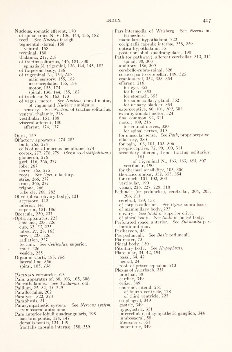 Nucleus, somatic efferent, 170 of spinal tract N. V, 136, 144, 155, 182 tecti. See Nucleus fastigii. tegmental, dorsal, 158 ventral, 158 terminal, 180 thalamic, 217, 218 of tractus solitarius, 146, 181, 330 spinalis N. trigemini, 136, 144, 145, 182 of trapezoid body, 186 of trigeminal N., 154, 156 main sensory, 155, 182 mesencephalic, 155, 184 motor, 155, 174 spinal, 136, 144, 155, 182 of trochlear N., 163, 173 of vagus, motor. See Nucleus, dorsal motor, of vagus and Nucleus ambiguus. sensory. See Nucleus of tractus solitarius. ventral thalamic, 218 vestibular, 151, 188 visceral afferent, 180 efferent, 174, 177 Obex, 129 Olfactory apparatus, 274-282 bulb, 265, 274 cells of nasal mucous membrane, 274 cortex, 277, 278, 279. (See also Archipallium.) glomeruli, 276 gyri, 116, 266, 277 lobe, 267 nerve, 265, 275 roots. See Gyri, olfactory, striae, 266, 277 tract, 265, 277 trigone, 266 tubercle, 268, 282 Olive (oliva, olivary body), 121 accessory, 142 inferior, 141 superior, 151, 186 Opercula, 230, 237 Optic apparatus, 225 chiasma, 223, 226 cup, 32, 33, 225 lobes, 27, 28, 165 nerve, 225, 226 radiation, 227 tectum. See Colliculus, superior, tract, 226 vesicle, 225 Organ of Corti, 185, 186 lateral line, 356 spiral, 185, 186 Pacinian corpuscles, 69 Pain, apparatus of, 68, 103, 105, 306 Palaeothalamus. See Thalamus, old. Pallium, 25, 32, 33, 229 Paraflocculus, 202 Paralysis, 322, 323 Paraphysis, 31 Parasympathetic system. See Nervous system, craniosacral autonomic. Pars anterior lobuli quadrangularis, 198 basilaris pontis, 124, 147 dorsalis pontis, 124, 149 frontalis capsulse internae, 258, 259 Pars intermedia of Wrisberg. See Nervus in- termedius. mamillaris hypothalami, 222 occipitalis capsulse internae, 258, 259 optica hypothalami, 35 posterior lobuli quadrangularis, 198 Path (or pathway), afferent cerebellar, 313, 314 spinal, 98, 303 auditory, 186, 309 cerebello-rubro-spinal, 326 cortico-ponto-cerebellar, 149, 325 craniosacral, 352, 353, 354 efferent, 216 for eye, 352 for heart, 353 for stomach, 353 for submaxillary gland, 352 for urinary bladder, 354 exteroceptive, 66, 101, 102, 302 extrapyramidal motor, 324 final common, 94, 311 motor, 109, 216 for cranial nerves, 320 for spinal nerves, 319 for muscular sense. See Path, proprioceptive, olfactory, 280 for pain, 103, 104, 105, 306 proprioceptive, 72, 99, 100, 311 secondary afferent, from tractus solitarius, 181 of trigeminal N., 163, 183, 185, 307 vestibular, 190 for thermal sensibility, 105, 306 thoracicolumbar, 352, 353, 354 for touch, 101, 102, 303 vestibular, 190 visual, 226, 227, 228, 310 Peduncle (or peduncles), cerebellar, 204, 205, 206, 211 cerebral, 129, 158 of corpus callosum. See Gyrus subcallosus. of mammillary body, 222 olivary. See Stalk of superior olive, of pineal body. See Stalk of pineal body. Perforated space, anterior. .See Substantia per¬ forata anterior. Perikaryon, 43 Pes pedunculi. See Basis pedunculi. Pia mater, 73 Pineal body. 130 Pituitary body. See Hypophysis. Plate, alar, 34, 42, 194 basal, 34, 42 neural, 24 roof, of prosencephalon, 213 Plexus of Auerbach, 351 brachial, 58 cardiac, 349 celiac, 349 chorioid, lateral, 251 of fourth ventricle, 128 of third ventricle, 223 esophageal, 349 gastric, 349 hypogastric, 351 intercellular, of sympathetic ganglion, 344 lumbosacral, 58 Meissner’s, 351 mesenteric, 349