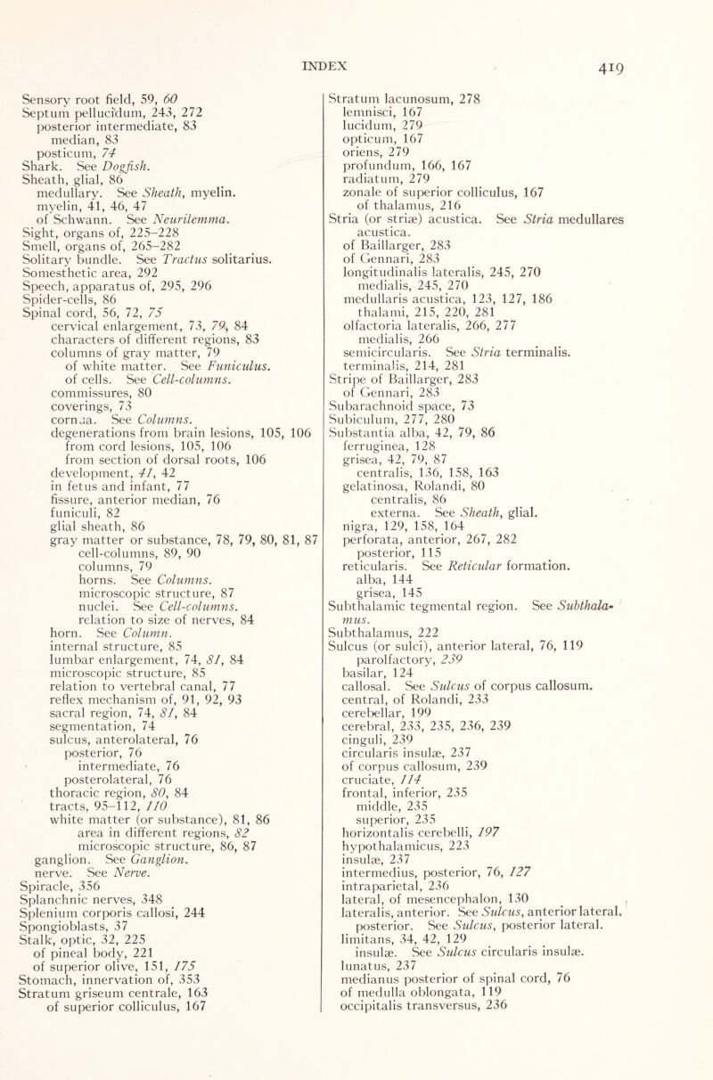 Sensory root field, 59, 60 Septum pellucidum, 243, 272 posterior intermediate, 83 median, 83 posticum, 74 Shark. See Dogfish. Sheath, glial, 86 medullary. See Sheath, myelin, myelin, 41, 46, 47 of Schwann. See Neurilemma. Sight, organs of, 225-228 Smell, organs of, 265-282 Solitary bundle. See Tractus solitarius. Somesthetic area, 292 Speech, apparatus of, 295, 296 Spider-cells, 86 Spinal cord, 56, 72, 75 cervical enlargement, 73, 79, 84 characters of different regions, 83 columns of gray matter, 79 of white matter. See Funiculus. of cells. See Cell-columns. commissures, 80 coverings, 73 cornua. See Columns. degenerations from brain lesions, 105, 106 from cord lesions, 105, 106 from section of dorsal roots, 106 development, 41, 42 in fetus and infant, 77 fissure, anterior median, 76 funiculi, 82 glial sheath, 86 gray matter or substance, 78, 79, 80, 81, 87 cell-columns, 89, 90 columns, 79 horns. See Columns. microscopic structure, 87 nuclei. See Cell-columns. relation to size of nerves, 84 horn. See Column. internal structure, 85 lumbar enlargement, 74, 81, 84 microscopic .structure, 85 relation to vertebral canal, 77 reflex mechanism of, 91, 92, 93 sacral region, 74, 81, 84 segmentation, 74 sulcus, anterolateral, 76 posterior, 76 intermediate, 76 posterolateral, 76 thoracic region, 80, 84 tracts, 95-112, 110 white matter (or substance), 81, 86 area in different regions, 82 microscopic structure, 86, 87 ganglion. See Ganglion. nerve. See Nerve. Spiracle, 356 Splanchnic nerves, 348 Splenium corporis callosi, 244 Spongioblasts, 37 Stalk, optic, 32, 225 of pineal body, 221 of superior olive, 151, 175 Stomach, innervation of, 353 Stratum griseum centrale, 163 of superior colliculus, 167 Stratum lacunosum, 278 lemnisci, 167 lucidum, 279 opticum, 167 oriens, 279 profundum, 166, 167 radiatum, 279 zonale of superior colliculus, 167 of thalamus, 216 Stria (or striae) acustica. See Stria medullares acustica. of Baillarger, 283 of Gennari, 283 longitudinalis lateralis, 245, 270 medial is, 245, 270 medullaris acustica, 123, 127, 186 thalami, 215, 220, 281 olfactoria lateralis, 266, 277 medial is, 266 semicircularis. See Stria terminalis. terminalis, 214, 281 Stripe of Baillarger, 283 of Gennari, 283 Subarachnoid space, 73 Subiculum, 277, 280 Substantia alba, 42, 79, 86 ferruginea, 128 grisea, 42, 79, 87 centralis, 136, 158, 163 gelatinosa, Rolandi, 80 centralis, 86 externa. See Sheath, glial, nigra, 129, 158, 164 perforata, anterior, 267, 282 posterior, 115 reticularis. See Reticular formation, alba, 144 grisea, 145 Subthalamic tegmental region. See Suhthala- mus. Subthalamus, 222 Sulcus (or sulci), anterior lateral, 76, 119 parolfactory, 239 basilar, 124 callosal. See Sulcus of corpus callosum, central, of Rolandi, 233 cerebellar, 199 cerebral, 233, 235, 236, 239 cinguli, 239 circularis insulae, 237 of corpus callosum, 239 cruciate, 114 frontal, inferior, 235 middle, 235 superior, 235 horizontalis cerebelli, 197 hypothalamicus, 223 insulae, 237 intermedius, posterior, 76, 127 intraparietal, 236 lateral, of mesencephalon, 130 lateralis, anterior. See Sulcus, anterior lateral. posterior. See Sulcus, posterior lateral, limitans, 34, 42, 129 insulae. See Sulcus circularis insulae, lunatus, 237 medianus posterior of spinal cord, 76 of medulla oblongata, 119 occipitalis transversus, 236
