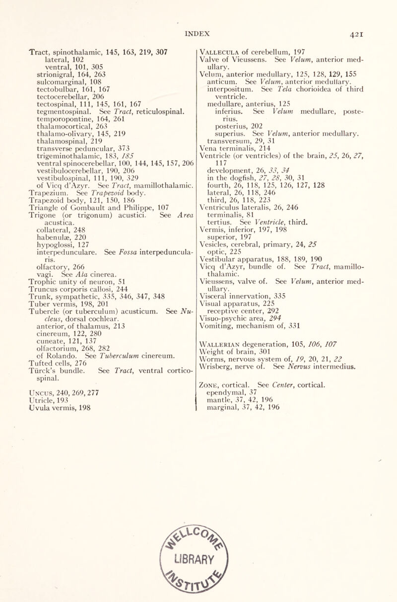 Tract, spinothalamic, 145, 163, 219, 307 lateral, 102 ventral, 101, 305 strionigral, 164, 263 sulcomarginal, 108 tectobulbar, 161, 167 tectocerebellar, 206 tectospinal, 111, 145, 161, 167 tegmentospinal. See Tract, reticulospinal, temporopontine, 164, 261 thalamocortical, 263 thalamo-olivary, 145, 219 thalamospinal, 219 transverse peduncular, 373 trigeminothalamic, 183, 185 ventral spinocerebellar, 100, 144, 145, 157, 206 vestibulocerebellar, 190, 206 vestibulospinal, 111, 190, 329 of Vicq d’Azyr. See Tract, mamillothalamic. Trapezium. See Trapezoid body. Trapezoid body, 121, 150, 186 Triangle of Gombault and Philippe, 107 Trigone (or trigonum) acustici. See Area acustica. collateral, 248 habenulae, 220 hypoglossi, 127 interpedunculare. See Fossa interpeduncula- ris. olfactory, 266 vagi. See Ala cinerea. Trophic unity of neuron, 51 Truncus corporis caliosi, 244 Trunk, sympathetic, 335, 346, 347, 348 Tuber vermis, 198, 201 Tubercle (or tuberculum) acusticum. See Nu¬ cleus, dorsal cochlear, anterior, of thalamus, 213 cinereum, 122, 280 cuneate, 121, 137 olfactorium, 268, 282 of Rolando. See Tuberculum cinereum. Tufted cells, 276 Tiirck’s bundle. See Tract, ventral cortico¬ spinal. Uncus, 240, 269, 277 Utricle, 193 Uvula vermis, 198 Vallecula of cerebellum, 197 Valve of Vieussens. See Velum, anterior med¬ ullary. Velum, anterior medullary, 125, 128, 129, 155 anticum. See Velum, anterior medullary, interpositum. See Tela chorioidea of third ventricle. medullare, anterius, 125 inferius. See Velum medullare, poste- rius. posterius, 202 superius. See Velum, anterior medullary, transversum, 29, 31 Vena terminalis, 214 Ventricle (or ventricles) of the brain, 25, 26, 27, 117 development, 26, 33, 34 in the dogfish, 27, 28, 30, 31 fourth, 26, 118, 125, 126, 127, 128 lateral, 26, 118, 246 third, 26, 118, 223 Ventriculus lateralis, 26, 246 terminalis, 81 tertius. See Ventricle, third. Vermis, inferior, 197, 198 superior, 197 Vesicles, cerebral, primary, 24, 25 optic, 225 Vestibular apparatus, 188, 189, 190 Vicq d’Azyr, bundle of. See Tract, mamillo¬ thalamic. Vieussens, valve of. See Velum, anterior med¬ ullary. Visceral innervation, 335 Visual apparatus, 225 receptive center, 292 Visuo-psychic area, 294 Vomiting, mechanism of, 331 Wallerian degeneration, 105, 106, 107 Weight of brain, 301 Worms, nervous system of, 19, 20, 21, 22 Wrisberg, nerve of. See Nervus intermedius. Zone, cortical. See Center, cortical, ependymal, 37 mantle, 37, 42, 196 marginal, 37, 42, 196