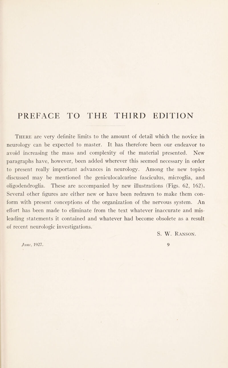 PREFACE TO THE THIRD EDITION There are very definite limits to the amount of detail which the novice in neurology can be expected to master. It has therefore been our endeavor to avoid increasing the mass and complexity of the material presented. New paragraphs have, however, been added wherever this seemed necessary in order to present really important advances in neurology. Among the new topics discussed may be mentioned the geniculocalcarine fasciculus, microglia, and oligodendroglia. These are accompanied by new illustrations (Figs. 62, 162). Several other figures are either new or have been redrawn to make them con¬ form with present conceptions of the organization of the nervous system. An effort has been made to eliminate from the text whatever inaccurate and mis¬ leading statements it contained and whatever had become obsolete as a result of recent neurologic investigations. S. W. Ranson.
