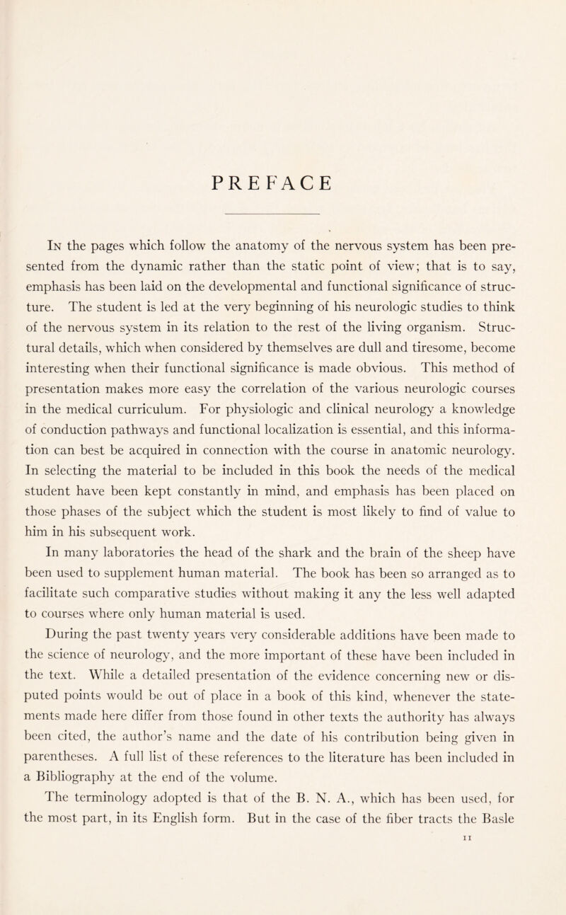 PREFACE In the pages which follow the anatomy of the nervous system has been pre¬ sented from the dynamic rather than the static point of view; that is to say, emphasis has been laid on the developmental and functional significance of struc¬ ture. The student is led at the very beginning of his neurologic studies to think of the nervous system in its relation to the rest of the living organism. Struc¬ tural details, which when considered by themselves are dull and tiresome, become interesting when their functional significance is made obvious. This method of presentation makes more easy the correlation of the various neurologic courses in the medical curriculum. For physiologic and clinical neurology a knowledge of conduction pathways and functional localization is essential, and this informa¬ tion can best be acquired in connection with the course in anatomic neurology. In selecting the material to be included in this book the needs of the medical student have been kept constantly in mind, and emphasis has been placed on those phases of the subject which the student is most likely to find of value to him in his subsequent work. In many laboratories the head of the shark and the brain of the sheep have been used to supplement human material. The book has been so arranged as to facilitate such comparative studies without making it any the less well adapted to courses where only human material is used. During the past twenty years very considerable additions have been made to the science of neurology, and the more important of these have been included in the text. While a detailed presentation of the evidence concerning new or dis¬ puted points would be out of place in a book of this kind, whenever the state¬ ments made here differ from those found in other texts the authority has always been cited, the author’s name and the date of his contribution being given in parentheses. A full list of these references to the literature has been included in a Bibliography at the end of the volume. The terminology adopted is that of the B. N. A., which has been used, for the most part, in its English form. But in the case of the fiber tracts the Basle