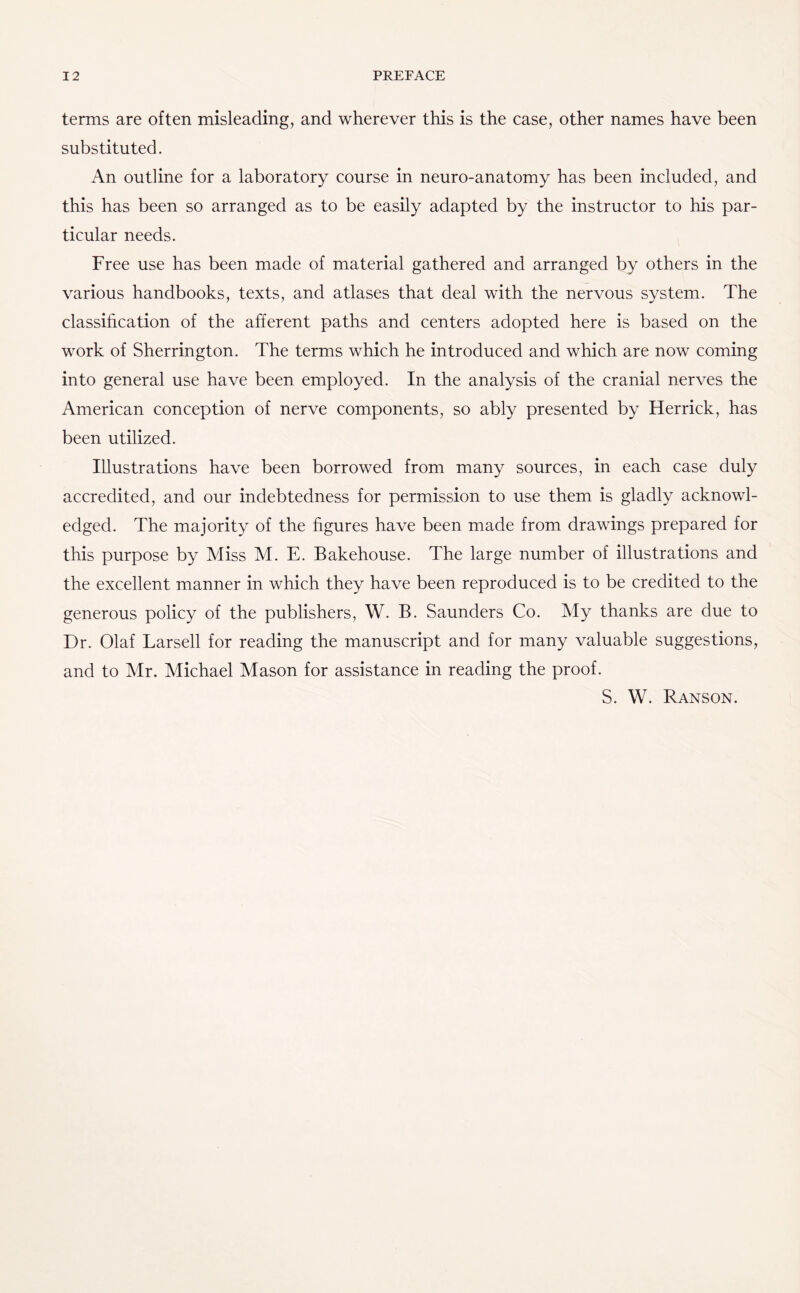 terms are often misleading, and wherever this is the case, other names have been substituted. An outline for a laboratory course in neuro-anatomy has been included, and this has been so arranged as to be easily adapted by the instructor to his par¬ ticular needs. Free use has been made of material gathered and arranged by others in the various handbooks, texts, and atlases that deal with the nervous system. The classification of the afferent paths and centers adopted here is based on the work of Sherrington. The terms which he introduced and which are now coming into general use have been employed. In the analysis of the cranial nerves the American conception of nerve components, so ably presented by Herrick, has been utilized. Illustrations have been borrowed from many sources, in each case duly accredited, and our indebtedness for permission to use them is gladly acknowl¬ edged. The majority of the figures have been made from drawings prepared for this purpose by Miss M. E. Bakehouse. The large number of illustrations and the excellent manner in which they have been reproduced is to be credited to the generous policy of the publishers, W. B. Saunders Co. My thanks are due to Dr. Olaf Larsell for reading the manuscript and for many valuable suggestions, and to Mr. Michael Mason for assistance in reading the proof. S. W. Ranson.