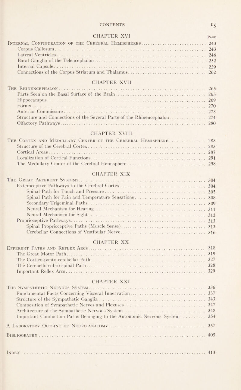 CHAPTER XVI PAGE Internal Configuration of the Cerebral Hemispheres. 243 Corpus Callosum. 243 Lateral Ventricles. 246 Basal Ganglia of the Telencephalon. 252 Internal Capsule. 259 Connections of the Corpus Striatum and Thalamus. 262 CHAPTER XVII The Rhinencephalon. 265 Parts Seen on the Basal Surface of the Brain. 265 Hippocampus. 269 Fornix. 270 Anterior Commissure. 273 Structure and Connections of the Several Parts of the Rhinencephalon. 274 Olfactory Pathways. 280 CHAPTER XVIII The Cortex and Medullary Center of the Cerebral Hemisphere. 283 Structure of the Cerebral Cortex. 283 Cortical Areas. 287 Localization of Cortical Functions. 291 The Medullary Center of the Cerebral Hemisphere. 298 CHAPTER XIX The Great Afferent Systems. 304 Exteroceptive Pathways to the Cerebral Cortex. 304 Spinal Path for Touch and Pressure. 305 Spinal Path for Pain and Temperature Sensations. 308 Secondary Trigeminal Paths. 309 Neural Mechanism for Hearing. 311 Neural Mechanism for Sight. 312 Proprioceptive Pathways. 313 Spinal Proprioceptive Paths (Muscle Sense). 313 Cerebellar Connections of Vestibular Nerve. 316 CHAPTER XX Efferent Paths and Reflex Arcs. 318 The Great Motor Path. 319 The Cortico-ponto-cerebellar Path. 327 The Cerebello-rubro-spinal Path. 328 Important Reflex Arcs. 329 CHAPTER XXI The Sympathetic Nervous System. 336 Fundamental Facts Concerning Visceral Innervation. 337 Structure of the Sympathetic Ganglia. 343 Composition of Sympathetic Nerves and Plexuses. 347 Architecture of the Sympathetic Nervous System. 348 Important Conduction Paths Belonging to the Autonomic Nervous System. 354 A Laboratory Outline of Neuro-anatomy. 357 Bibliography.405 Index 413