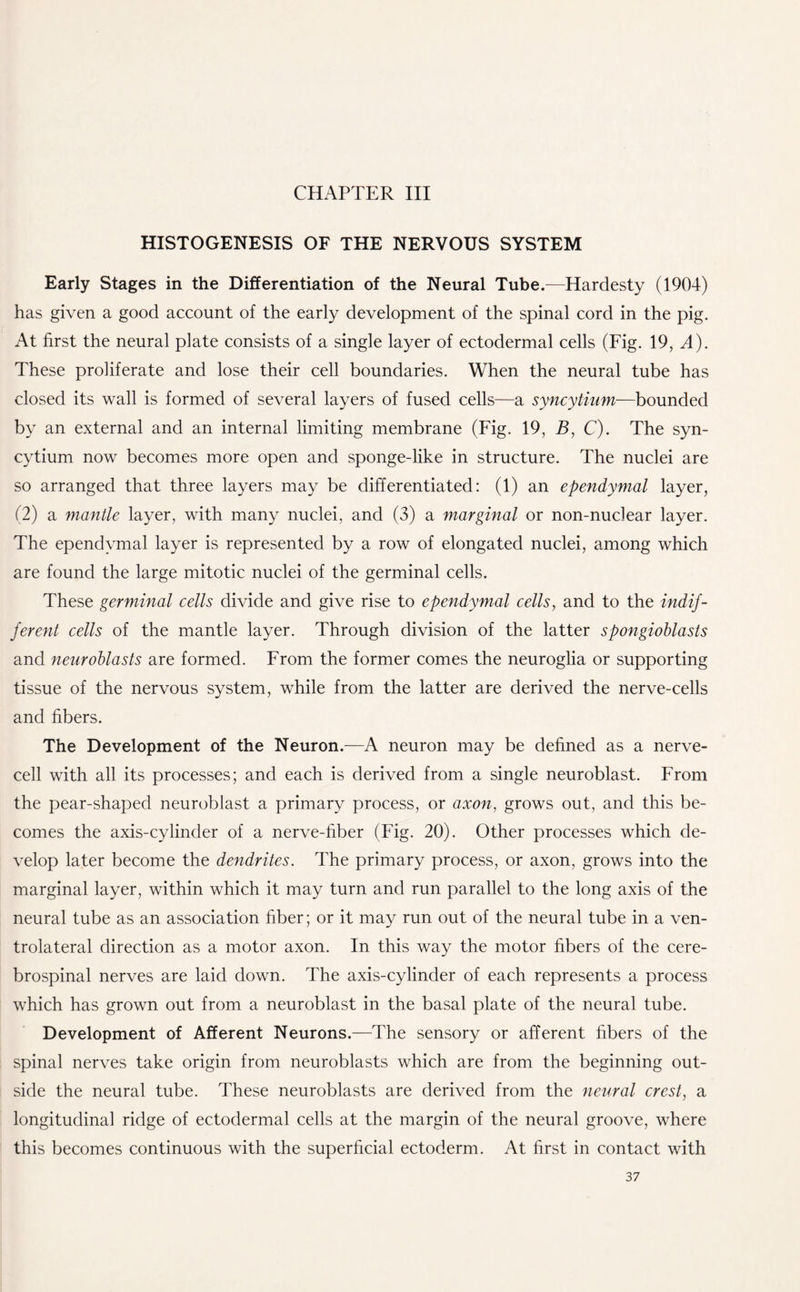 HISTOGENESIS OF THE NERVOUS SYSTEM Early Stages in the Differentiation of the Neural Tube.—Hardesty (1904) has given a good account of the early development of the spinal cord in the pig. At first the neural plate consists of a single layer of ectodermal cells (Fig. 19, A). These proliferate and lose their cell boundaries. When the neural tube has closed its wall is formed of several layers of fused cells—a syncytium—bounded by an external and an internal limiting membrane (Fig. 19, B, C). The syn¬ cytium now becomes more open and sponge-like in structure. The nuclei are so arranged that three layers may be differentiated: (1) an ependymal layer, (2) a mantle layer, with many nuclei, and (3) a marginal or non-nuclear layer. The ependymal layer is represented by a row of elongated nuclei, among which are found the large mitotic nuclei of the germinal cells. These germinal cells divide and give rise to ependymal cells, and to the indif¬ ferent cells of the mantle layer. Through division of the latter spongioblasts and neuroblasts are formed. From the former comes the neuroglia or supporting tissue of the nervous system, while from the latter are derived the nerve-cells and fibers. The Development of the Neuron.—A neuron may be defined as a nerve¬ cell with all its processes; and each is derived from a single neuroblast. From the pear-shaped neuroblast a primary process, or axon, grows out, and this be¬ comes the axis-cylinder of a nerve-fiber (Fig. 20). Other processes which de¬ velop later become the dendrites. The primary process, or axon, grows into the marginal layer, within which it may turn and run parallel to the long axis of the neural tube as an association fiber; or it may run out of the neural tube in a ven¬ trolateral direction as a motor axon. In this way the motor fibers of the cere¬ brospinal nerves are laid down. The axis-cylinder of each represents a process which has grown out from a neuroblast in the basal plate of the neural tube. Development of Afferent Neurons.—The sensory or afferent fibers of the spinal nerves take origin from neuroblasts which are from the beginning out¬ side the neural tube. These neuroblasts are derived from the neural crest, a longitudinal ridge of ectodermal cells at the margin of the neural groove, where this becomes continuous with the superficial ectoderm. At first in contact with