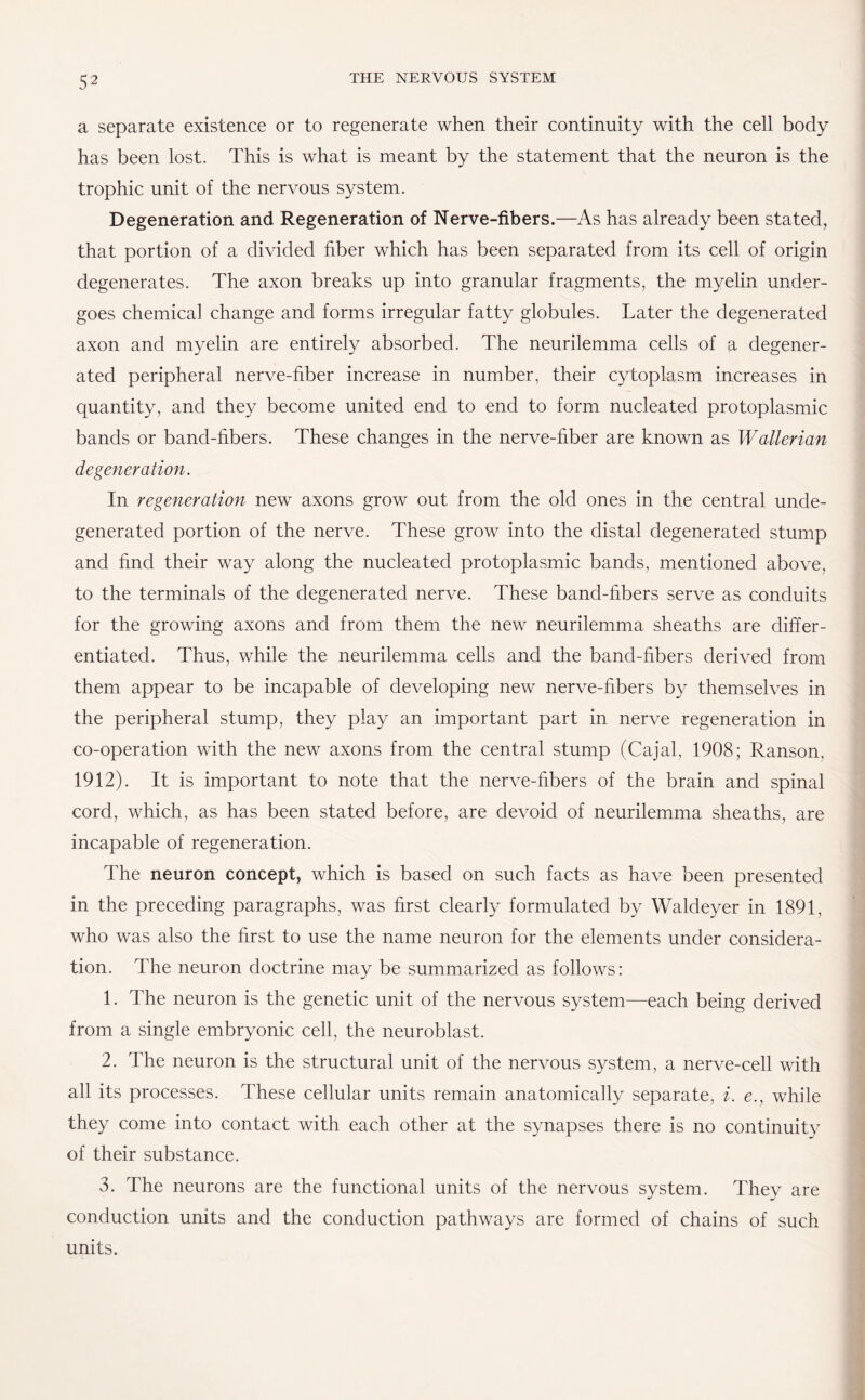 a separate existence or to regenerate when their continuity with the cell body has been lost. This is what is meant by the statement that the neuron is the trophic unit of the nervous system. Degeneration and Regeneration of Nerve-fibers.—As has already been stated, that portion of a divided fiber which has been separated from its cell of origin degenerates. The axon breaks up into granular fragments, the myelin under¬ goes chemical change and forms irregular fatty globules. Later the degenerated axon and myelin are entirely absorbed. The neurilemma cells of a degener¬ ated peripheral nerve-fiber increase in number, their cytoplasm increases in quantity, and they become united end to end to form nucleated protoplasmic bands or band-fibers. These changes in the nerve-fiber are known as Wallerian degeneration. In regeneration new axons grow out from the old ones in the central unde¬ generated portion of the nerve. These grow into the distal degenerated stump and find their way along the nucleated protoplasmic bands, mentioned above, to the terminals of the degenerated nerve. These band-fibers serve as conduits for the growing axons and from them the new neurilemma sheaths are differ¬ entiated. Thus, while the neurilemma cells and the band-fibers derived from them appear to be incapable of developing new nerve-fibers by themselves in the peripheral stump, they play an important part in nerve regeneration in co-operation with the new axons from the central stump (Cajal, 1908; Ranson, 1912). It is important to note that the nerve-fibers of the brain and spinal cord, which, as has been stated before, are devoid of neurilemma sheaths, are incapable of regeneration. The neuron concept, which is based on such facts as have been presented in the preceding paragraphs, was first clearly formulated by Waldeyer in 1891, who was also the first to use the name neuron for the elements under considera¬ tion. The neuron doctrine may be summarized as follows: 1. The neuron is the genetic unit of the nervous system—each being derived from a single embryonic cell, the neuroblast. 2. The neuron is the structural unit of the nervous system, a nerve-cell with all its processes. These cellular units remain anatomically separate, i. e., while they come into contact with each other at the synapses there is no continuity of their substance. 3. The neurons are the functional units of the nervous system. They are conduction units and the conduction pathways are formed of chains of such units.