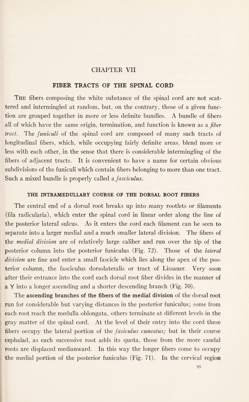 CHAPTER VII FIBER TRACTS OF THE SPINAL CORD The fibers composing the white substance of the spinal cord are not scat¬ tered and intermingled at random, but, on the contrary, those of a given func¬ tion are grouped together in more or less definite bundles. A bundle of fibers all of which have the same origin, termination, and function is known as a fiber tract. The funiculi of the spinal cord are composed of many such tracts of longitudinal fibers, which, while occupying fairly definite areas, blend more or less with each other, in the sense that there is considerable intermingling of the fibers of adjacent tracts. It is convenient to have a name for certain obvious subdivisions of the funiculi which contain fibers belonging to more than one tract. Such a mixed bundle is properly called a fasciculus. THE INTRAMEDULLARY COURSE OF THE DORSAL ROOT FIBERS The central end of a dorsal root breaks up into many rootlets or filaments (fila radicularia), which enter the spinal cord in linear order along the line of the posterior lateral sulcus. As it enters the cord each filament can be seen to separate into a larger medial and a much smaller lateral division. The fibers of the medial division are of relatively large caliber and run over the tip of the posterior column into the posterior funiculus (Fig. 72). Those of the lateral division are fine and enter a small fascicle which lies along the apex of the pos¬ terior column, the fasciculus dorsolateralis or tract of Lissauer. Very soon after their entrance into the cord each dorsal root fiber divides in the manner of a Y into a longer ascending and a shorter descending branch (Fig. 70). The ascending branches of the fibers of the medial division of the dorsal root run for considerable but varying distances in the posterior funiculus; some from each root reach the medulla oblongata, others terminate at different levels in the gray matter of the spinal cord. At the level of their entry into the cord these fibers occupy the lateral portion of the fasiculus cuneatus; but in their course cephalad, as each successive root adds its quota, those from the more caudal roots are displaced medianward. In this way the longer fibers come to occupy the medial portion of the posterior funiculus (Fig. 71). In the cervical region