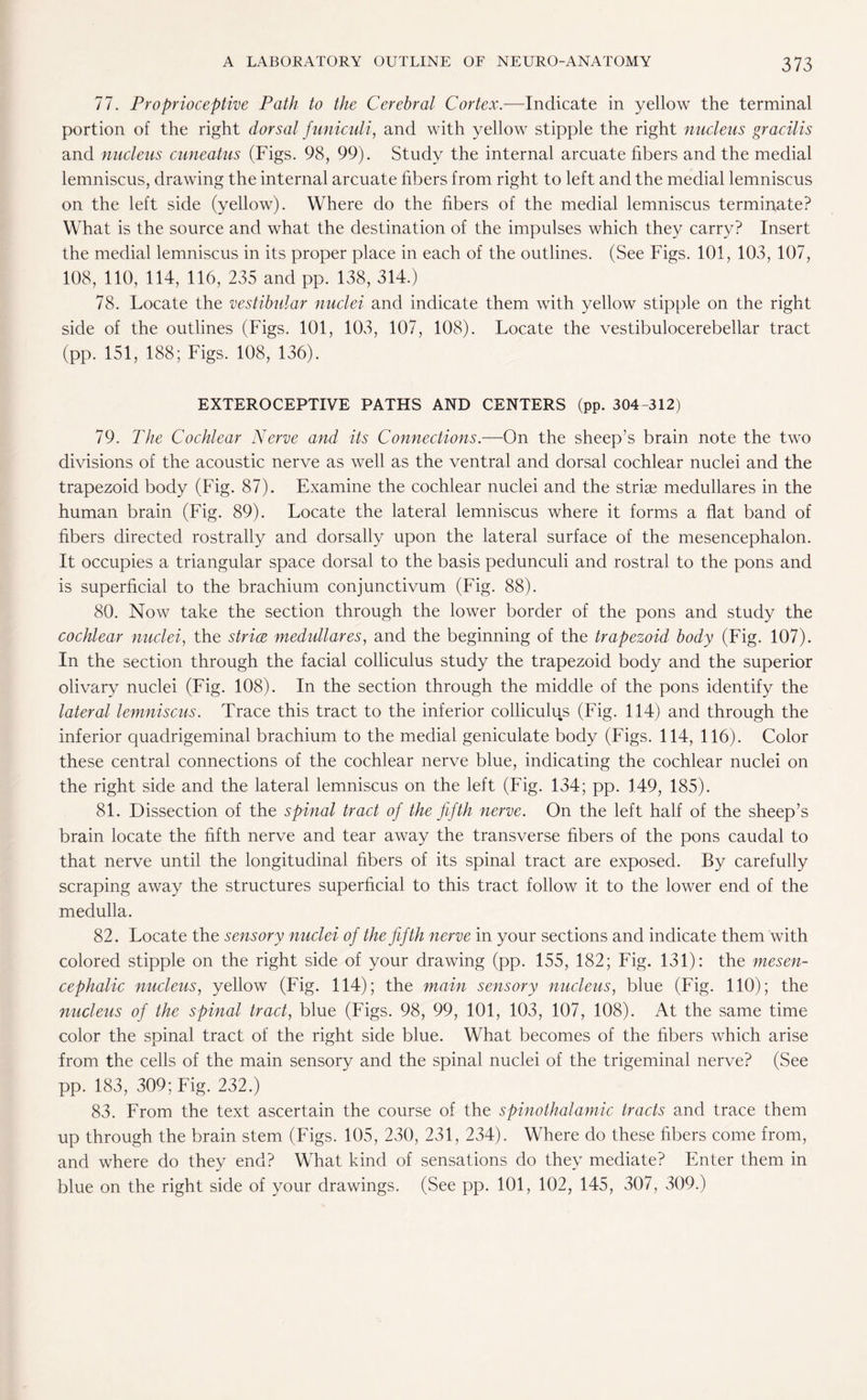 77. Proprioceptive Path to the Cerebral Cortex.—Indicate in yellow the terminal portion of the right dorsal f uniculi, and with yellow stipple the right nucleus gracilis and nucleus cuneatus (Figs. 98, 99). Study the internal arcuate fibers and the medial lemniscus, drawing the internal arcuate fibers from right to left and the medial lemniscus on the left side (yellow). Where do the fibers of the medial lemniscus terminate? What is the source and what the destination of the impulses which they carry? Insert the medial lemniscus in its proper place in each of the outlines. (See Figs. 101, 103, 107, 108, 110, 114, 116, 235 and pp. 138, 314.) 78. Locate the vestibular nuclei and indicate them with yellow stipple on the right side of the outlines (Figs. 101, 103, 107, 108). Locate the vestibulocerebellar tract (pp. 151, 188; Figs. 108, 136). EXTEROCEPTIVE PATHS AND CENTERS (pp. 304-312) 79. The Cochlear Nerve and its Connections.—On the sheep’s brain note the two divisions of the acoustic nerve as well as the ventral and dorsal cochlear nuclei and the trapezoid body (Fig. 87). Examine the cochlear nuclei and the striae medullares in the human brain (Fig. 89). Locate the lateral lemniscus where it forms a flat band of fibers directed rostrally and dorsally upon the lateral surface of the mesencephalon. It occupies a triangular space dorsal to the basis pedunculi and rostral to the pons and is superficial to the brachium conjunctivum (Fig. 88). 80. Now take the section through the lower border of the pons and study the cochlear nuclei, the strive medullares, and the beginning of the trapezoid body (Fig. 107). In the section through the facial colliculus study the trapezoid body and the superior olivary nuclei (Fig. 108). In the section through the middle of the pons identify the lateral lemniscus. Trace this tract to the inferior colliculus (Fig. 114) and through the inferior quadrigeminal brachium to the medial geniculate body (Figs. 114, 116). Color these central connections of the cochlear nerve blue, indicating the cochlear nuclei on the right side and the lateral lemniscus on the left (Fig. 134; pp. 149, 185). 81. Dissection of the spinal tract of the fifth nerve. On the left half of the sheep’s brain locate the fifth nerve and tear away the transverse fibers of the pons caudal to that nerve until the longitudinal fibers of its spinal tract are exposed. By carefully scraping away the structures superficial to this tract follow it to the lower end of the medulla. 82. Locate the sensory nuclei of the fifth nerve in your sections and indicate them with colored stipple on the right side of your drawing (pp. 155, 182; Fig. 131): the mesen¬ cephalic nucleus, yellow (Fig. 114); the main sensory nucleus, blue (Fig. 110); the nucleus of the spinal tract, blue (Figs. 98, 99, 101, 103, 107, 108). At the same time color the spinal tract of the right side blue. What becomes of the fibers which arise from the cells of the main sensory and the spinal nuclei of the trigeminal nerve? (See pp. 183, 309; Fig. 232.) 83. From the text ascertain the course of the spinothalamic tracts and trace them up through the brain stem (Figs. 105, 230, 231, 234). Where do these fibers come from, and where do they end? What kind of sensations do they mediate? Enter them in blue on the right side of your drawings. (See pp. 101, 102, 145, 307, 309.)