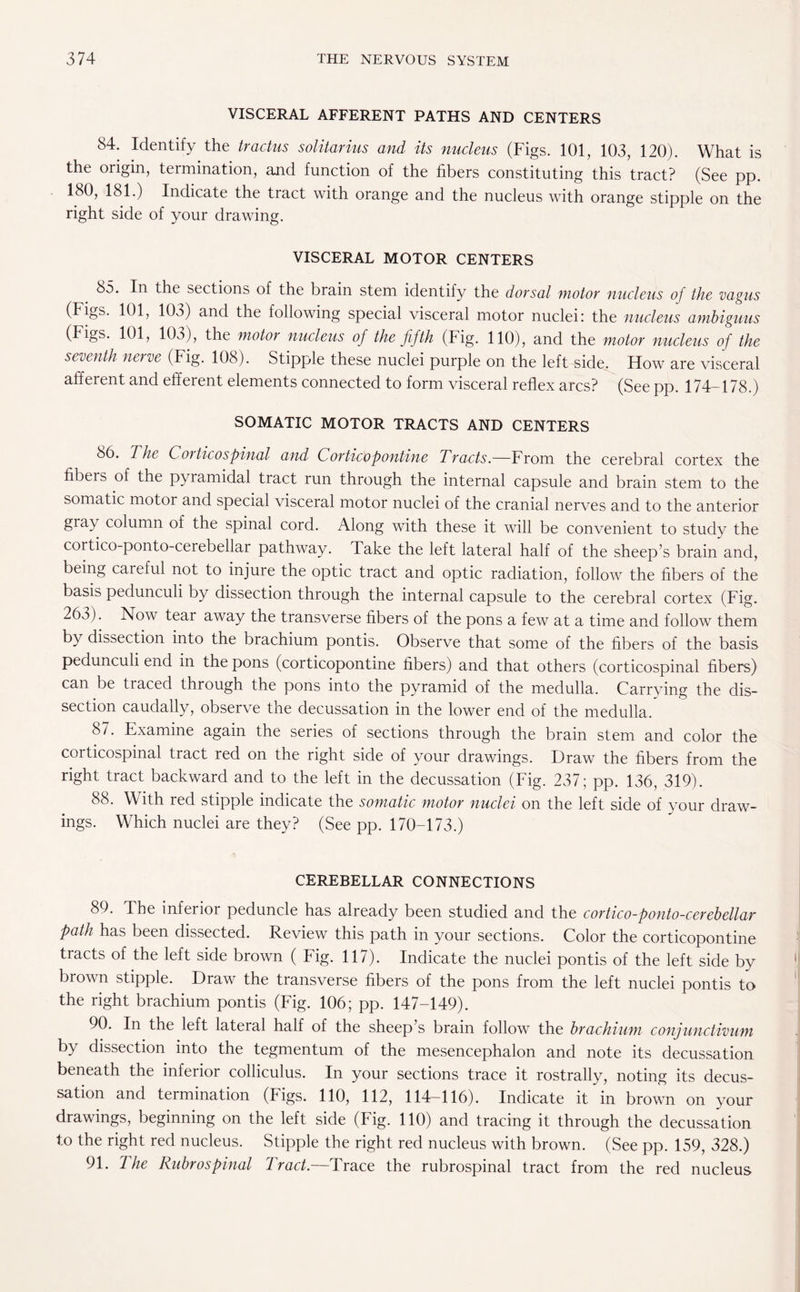 VISCERAL AFFERENT PATHS AND CENTERS 84. Identify the tractus solitarius and its nucleus (Figs. 101, 103, 120). What is the origin, termination, and function of the fibers constituting this tract? (See pp. 180, 181.) Indicate the tract with orange and the nucleus with orange stipple on the right side of your drawing. VISCERAL MOTOR CENTERS 85. In the sections of the brain stem identify the dorsal motor nucleus of the vagus (Figs. 101, 103) and the following special visceral motor nuclei: the nucleus ambiguus (Figs. 101, 103), the motor nucleus of the fifth (Fig. 110), and the motor nucleus of the seventh nerve (Fig. 108). Stipple these nuclei purple on the left side. How are visceral afferent and efferent elements connected to form visceral reflex arcs? (See pp. 174-178.) SOMATIC MOTOR TRACTS AND CENTERS 8b. The Corticospinal and Corticopontine Tracts.—From the cerebral cortex the fibeis of the pyramidal tract run through the internal capsule and brain stem to the somatic motor and special visceral motor nuclei of the cranial nerves and to the anterior gray column of the spinal cord. Along with these it will be convenient to study the cortico-ponto-cerebellai pathway. Take the left lateral half of the sheep’s brain and, being careful not to injure the optic tract and optic radiation, follow the fibers of the basis pedunculi by dissection through the internal capsule to the cerebral cortex (Fig. 263). Now tear away the transverse fibers of the pons a few at a time and follow them by dissection into the brachium pontis. Observe that some of the fibers of the basis pedunculi end in the pons (corticopontine fibers) and that others (corticospinal fibers) can be traced through the pons into the pyramid of the medulla. Carrying the dis¬ section caudally, observe the decussation in the lower end of the medulla. 87. Examine again the series of sections through the brain stem and color the corticospinal tract red on the right side of your drawings. Draw the fibers from the right tract backward and to the left in the decussation (Fig. 237; pp. 136, 319). 88. With red stipple indicate the somatic motor nuclei on the left side of your draw¬ ings. Which nuclei are they? (See pp. 170-173.) CEREBELLAR CONNECTIONS 89. The inferior peduncle has already been studied and the cortico-ponto-cerebellar path has been dissected. Review this path in your sections. Color the corticopontine tracts of the left side brown ( Fig. 117). Indicate the nuclei pontis of the left side by brown stipple. Draw the transverse fibers of the pons from the left nuclei pontis to the right brachium pontis (Fig. 106; pp. 147-149). 90. In the left lateral half of the sheep’s brain follow the brachium conjunctivum by dissection into the tegmentum of the mesencephalon and note its decussation beneath the inferior colliculus. In your sections trace it rostrally, noting its decus¬ sation and termination (Figs. 110, 112, 114-116). Indicate it in brown on your drawings, beginning on the left side (Fig. 110) and tracing it through the decussation to the right red nucleus. Stipple the right red nucleus with brown. (See pp. 159, 328.) 91. 7 he Rubrospinal Tract.—Trace the rubrospinal tract from the red nucleus