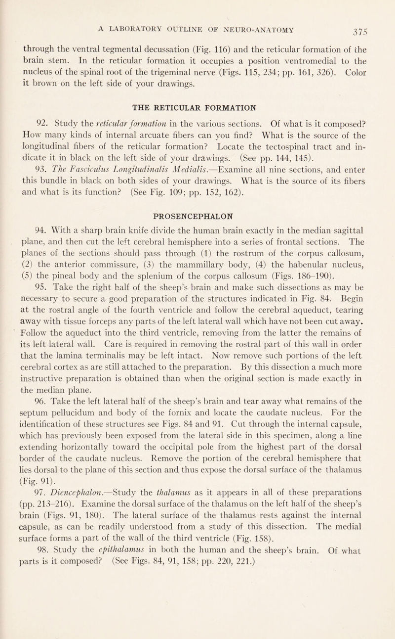 through the ventral tegmental decussation (Fig. 116) and the reticular formation of the brain stem. In the reticular formation it occupies a position ventromedial to the nucleus of the spinal root of the trigeminal nerve (Figs. 115, 234; pp. 161, 326). Color it brown on the left side of your drawings. THE RETICULAR FORMATION 92. Study the reticular formation in the various sections. Of what is it composed? How many kinds of internal arcuate fibers can you find? What is the source of the longitudinal fibers of the reticular formation? Locate the tectospinal tract and in¬ dicate it in black on the left side of your drawings. (See pp. 144, 145). 93. The Fasciculus Longitudinalis Medialis.—Examine all nine sections, and enter this bundle in black on both sides of your drawings. What is the source of its fibers and what is its function? (See Fig. 109; pp. 152, 162). PROSENCEPHALON 94. With a sharp brain knife divide the human brain exactly in the median sagittal plane, and then cut the left cerebral hemisphere into a series of frontal sections. The planes of the sections should pass through (1) the rostrum of the corpus callosum, (2) the anterior commissure, (3) the mammillary body, (4) the habenular nucleus, (5) the pineal body and the splenium of the corpus callosum (Figs. 186-190). 95. Take the right half of the sheep’s brain and make such dissections as may be necessary to secure a good preparation of the structures indicated in Fig. 84. Begin at the rostral angle of the fourth ventricle and follow the cerebral aqueduct, tearing away with tissue forceps any parts of the left lateral wall which have not been cut away. Follow the aqueduct into the third ventricle, removing from the latter the remains of its left lateral wall. Care is required in removing the rostral part of this wall in order that the lamina terminalis may be left intact. Now remove such portions of the left cerebral cortex as are still attached to the preparation. By this dissection a much more instructive preparation is obtained than when the original section is made exactly in the median plane. 96. Take the left lateral half of the sheep’s brain and tear away what remains of the septum pellucidum and body of the fornix and locate the caudate nucleus. For the identification of these structures see Figs. 84 and 91. Cut through the internal capsule, which has previously been exposed from the lateral side in this specimen, along a line extending horizontally toward the occipital pole from the highest part of the dorsal border of the caudate nucleus. Remove the portion of the cerebral hemisphere that lies dorsal to the plane of this section and thus expose the dorsal surface of the thalamus (Fig. 91). 97. Diencephalon.—Study the thalamus as it appears in all of these preparations (pp. 213-216). Examine the dorsal surface of the thalamus on the left half of the sheep’s brain (Figs. 91, 180). The lateral surface of the thalamus rests against the internal capsule, as can be readily understood from a study of this dissection. The medial surface forms a part of the wall of the third ventricle (Fig. 158). 98. Study the epithalamus in both the human and the sheep’s brain. Of what parts is it composed? (See Figs. 84, 91, 158; pp. 220, 221.)