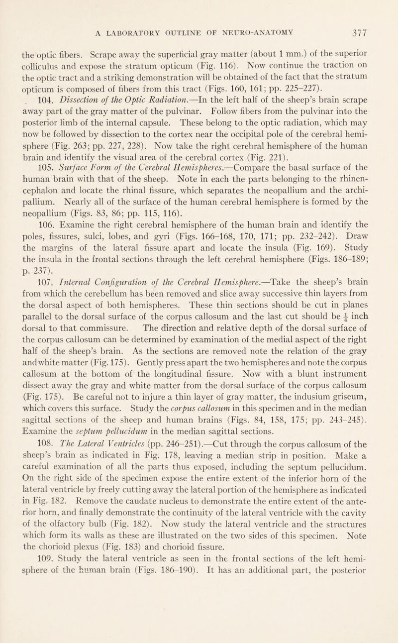the optic fibers. Scrape away the superficial gray matter (about 1 mm.) of the superior colliculus and expose the stratum opticum (Fig. 116). Now continue the traction on the optic tract and a striking demonstration will be obtained of the fact that the stratum opticum is composed of fibers from this tract (Figs. 160, 161; pp. 225-227). 104. Dissection of the Optic Radiation.—In the left half of the sheep’s brain scrape away part of the gray matter of the pulvinar. Follow fibers from the pulvinar into the posterior limb of the internal capsule. These belong to the optic radiation, which may now be followed by dissection to the cortex near the occipital pole of the cerebral hemi¬ sphere (Fig. 263; pp. 227, 228). Now take the right cerebral hemisphere of the human brain and identify the visual area of the cerebral cortex (Fig. 221). 105. Surface Form of the Cerebral Hemispheres.—Compare the basal surface of the human brain with that of the sheep. Note in each the parts belonging to the rhinen- cephalon and locate the rhinal fissure, which separates the neopallium and the archi- pallium. Nearly all of the surface of the human cerebral hemisphere is formed by the neopallium (Figs. 83, 86; pp. 115, 116). 106. Examine the right cerebral hemisphere of the human brain and identify the poles, fissures, sulci, lobes, and gyri (Figs. 166-168, 170, 171; pp. 232-242). Draw the margins of the lateral fissure apart and locate the insula (Fig. 169). Study the insula in the frontal sections through the left cerebral hemisphere (Figs. 186-189; p. 237). 107. Internal Configuration of the Cerebral Hemisphere.—Take the sheep’s brain from which the cerebellum has been removed and slice away successive thin layers from the dorsal aspect of both hemispheres. These thin sections should be cut in planes parallel to the dorsal surface of the corpus callosum and the last cut should be ^ inch dorsal to that commissure. The direction and relative depth of the dorsal surface of the corpus callosum can be determined by examination of the medial aspect of the right half of the sheep’s brain. As the sections are removed note the relation of the gray and white matter (Fig. 175). Gently press apart the two hemispheres and note the corpus callosum at the bottom of the longitudinal fissure. Now with a blunt instrument dissect away the gray and white matter from the dorsal surface of the corpus callosum (Fig. 175). Be careful not to injure a thin layer of gray matter, the indusium griseum, which covers this surface. Study the corpus callosum in this specimen and in the median sagittal sections of the sheep and human brains (Figs. 84, 158, 175; pp. 243-245). Examine the septum pellucidum in the median sagittal sections. 108. The Lateral Ventricles (pp. 246-251).—Cut through the corpus callosum of the sheep’s brain as indicated in Fig. 178, leaving a median strip in position. Make a careful examination of all the parts thus exposed, including the septum pellucidum. On the right side of the specimen expose the entire extent of the inferior horn of the lateral ventricle by freely cutting away the lateral portion of the hemisphere as indicated in Fig. 182. Remove the caudate nucleus to demonstrate the entire extent of the ante¬ rior horn, and finally demonstrate the continuity of the lateral ventricle with the cavity of the olfactory bulb (Fig. 182). Now study the lateral ventricle and the structures which form its walls as these are illustrated on the two sides of this specimen. Note the chorioid plexus (Fig. 183) and chorioid fissure. 109. Study the lateral ventricle as seen in the frontal sections of the left hemi¬ sphere of the human brain (Figs. 186-190). It has an additional part, the posterior