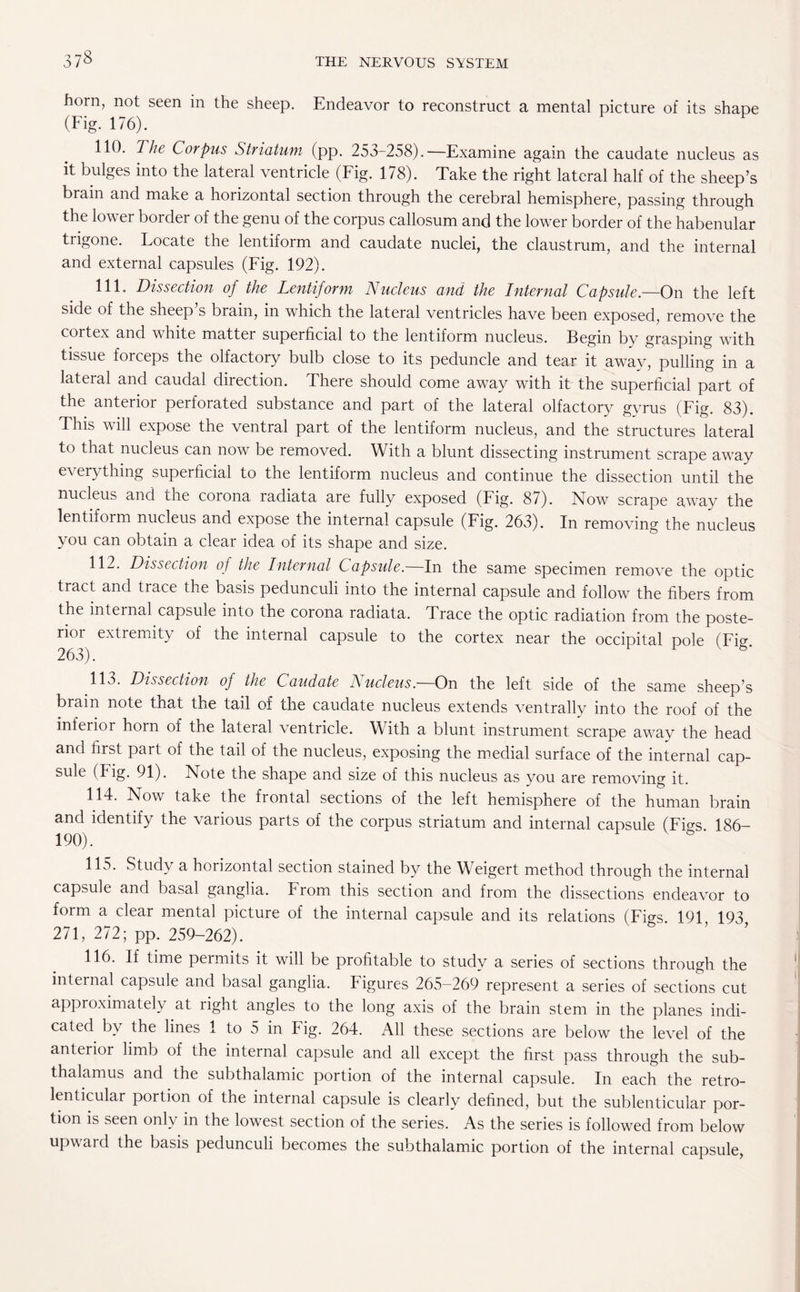 37§ horn, not seen in the sheep. Endeavor to reconstruct a mental picture of its shape (Fig. 176). 110. The Corpus Striatum (pp. 253-258).—Examine again the caudate nucleus as it bulges into the lateral ventricle (Fig. 178). Take the right lateral half of the sheep’s brain and make a horizontal section through the cerebral hemisphere, passing through the lower border of the genu of the corpus callosum and the lower border of the habenular trigone. Locate the lentiform and caudate nuclei, the claustrum, and the internal and external capsules (Fig. 192). 111. Dissection of the Lentiform Nucleus and the Internal Capsule.—On the left side of the sheep s brain, in which the lateral ventricles have been exposed, remove the cortex and white matter superficial to the lentiform nucleus. Begin by grasping with tissue forceps the olfactory bulb close to its peduncle and tear it away, pulling in a lateral and caudal direction. There should come away with it the superficial part of the anterior perforated substance and part of the lateral olfactory gyrus (Fig. 83). This will expose the ventral part of the lentiform nucleus, and the structures lateral to that nucleus can now be removed. With a blunt dissecting instrument scrape away everything superficial to the lentiform nucleus and continue the dissection until the nucleus and the corona radiata are fully exposed (Fig. 87). Now scrape away the lentiform nucleus and expose the internal capsule (Fig. 263). In removing the nucleus you can obtain a clear idea of its shape and size. 112. Dissection of the Internal Capsule. In the same specimen remove the optic tract and trace the basis pedunculi into the internal capsule and follow the fibers from the internal capsule into the corona radiata. Trace the optic radiation from the poste¬ rior extremity of the internal capsule to the cortex near the occipital pole (Fig. 263). 113. Dissection of the Caudate Nucleus. On the left side of the same sheep’s brain note that the tail of the caudate nucleus extends ventrally into the roof of the inferior horn of the lateral ventricle. With a blunt instrument scrape away the head and first part of the tail of the nucleus, exposing the medial surface of the internal cap¬ sule (Fig. 91). Note the shape and size of this nucleus as you are removing it. 114. Now take the frontal sections of the left hemisphere of the human brain and identify the various parts of the corpus striatum and internal capsule (FNs 186- 190). & ' 115. Study a horizontal section stained by the Weigert method through the internal capsule and basal ganglia. From this section and from the dissections endeavor to form a clear mental picture of the internal capsule and its relations (Figs. 191 193 271, 272; pp. 259-262). 116. If time permits it will be profitable to study a series of sections through the internal capsule and basal ganglia. Figures 265-269 represent a series of sections cut approximately at right angles to the long axis of the brain stem in the planes indi¬ cated by the lines 1 to 5 in Fig. 264. All these sections are below the level of the anterior limb of the internal capsule and all except the first pass through the sub- thalamus and the subthalamic portion of the internal capsule. In each the retro- lenticular portion of the internal capsule is clearly defined, but the sublenticular por¬ tion is seen only in the lowest section of the series. As the series is followed from below upward the basis pedunculi becomes the subthalamic portion of the internal capsule,