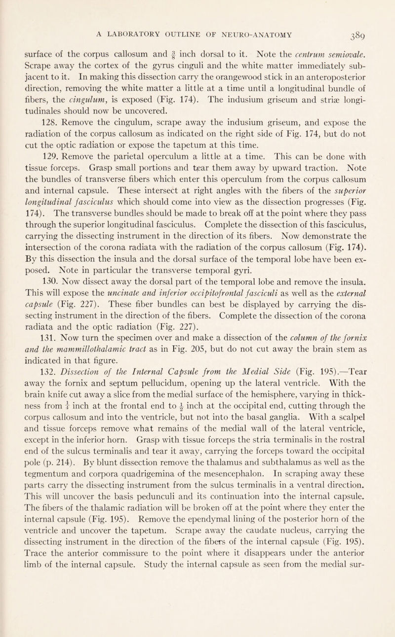 surface of the corpus callosum and f inch dorsal to it. Note the centrum semiovale. Scrape away the cortex of the gyrus cinguli and the white matter immediately sub¬ jacent to it. In making this dissection carry the orangewood stick in an anteroposterior direction, removing the white matter a little at a time until a longitudinal bundle of fibers, the cingulum, is exposed (Fig. 174). The indusium griseum and striae longi¬ tudinals should now be uncovered. 128. Remove the cingulum, scrape away the indusium griseum, and expose the radiation of the corpus callosum as indicated on the right side of Fig. 174, but do not cut the optic radiation or expose the tapetum at this time. 129. Remove the parietal operculum a little at a time. This can be done with tissue forceps. Grasp small portions and tear them away by upward traction. Note the bundles of transverse fibers which enter this operculum from the corpus callosum and internal capsule. These intersect at right angles with the fibers of the superior longitudinal fasciculus which should come into view as the dissection progresses (Fig. 174). The transverse bundles should be made to break off at the point where they pass through the superior longitudinal fasciculus. Complete the dissection of this fasciculus, carrying the dissecting instrument in the direction of its fibers. Now demonstrate the intersection of the corona radiata with the radiation of the corpus callosum (Fig. 174). By this dissection the insula and the dorsal surface of the temporal lobe have been ex¬ posed. Note in particular the transverse temporal gyri. 130. Now dissect away the dorsal part of the temporal lobe and remove the insula. This will expose the uncinate and inferior occipitofrontal fasciculi as well as the external capsule (Fig. 227). These fiber bundles can best be displayed by carrying the dis¬ secting instrument in the direction of the fibers. Complete the dissection of the corona radiata and the optic radiation (Fig. 227). 131. Now turn the specimen over and make a dissection of the column of the fornix and the mammillothalamic tract as in Fig. 205, but do not cut away the brain stem as indicated in that figure. 132. Dissection of the Internal Capsule from the Medial Side (Fig. 195).—Tear away the fornix and septum pellucidum, opening up the lateral ventricle. With the brain knife cut away a slice from the medial surface of the hemisphere, varying in thick¬ ness from i inch at the frontal end to i inch at the occipital end, cutting through the corpus callosum and into the ventricle, but not into the basal ganglia. With a scalpel and tissue forceps remove what remains of the medial wall of the lateral ventricle, except in the inferior horn. Grasp with tissue forceps the stria terminalis in the rostral end of the sulcus terminalis and tear it away, carrying the forceps toward the occipital pole (p. 214). By blunt dissection remove the thalamus and subthalamus as well as the tegmentum and corpora quadrigemina of the mesencephalon. In scraping away these parts carry the dissecting instrument from the sulcus terminalis in a ventral direction. This will uncover the basis pedunculi and its continuation into the internal capsule. The fibers of the thalamic radiation will be broken off at the point where they enter the internal capsule (Fig. 195). Remove the ependymal lining of the posterior horn of the ventricle and uncover the tapetum. Scrape away the caudate nucleus, carrying the dissecting instrument in the direction of the fibers of the internal capsule (Fig. 195). Trace the anterior commissure to the point where it disappears under the anterior limb of the internal capsule. Study the internal capsule as seen from the medial sur-