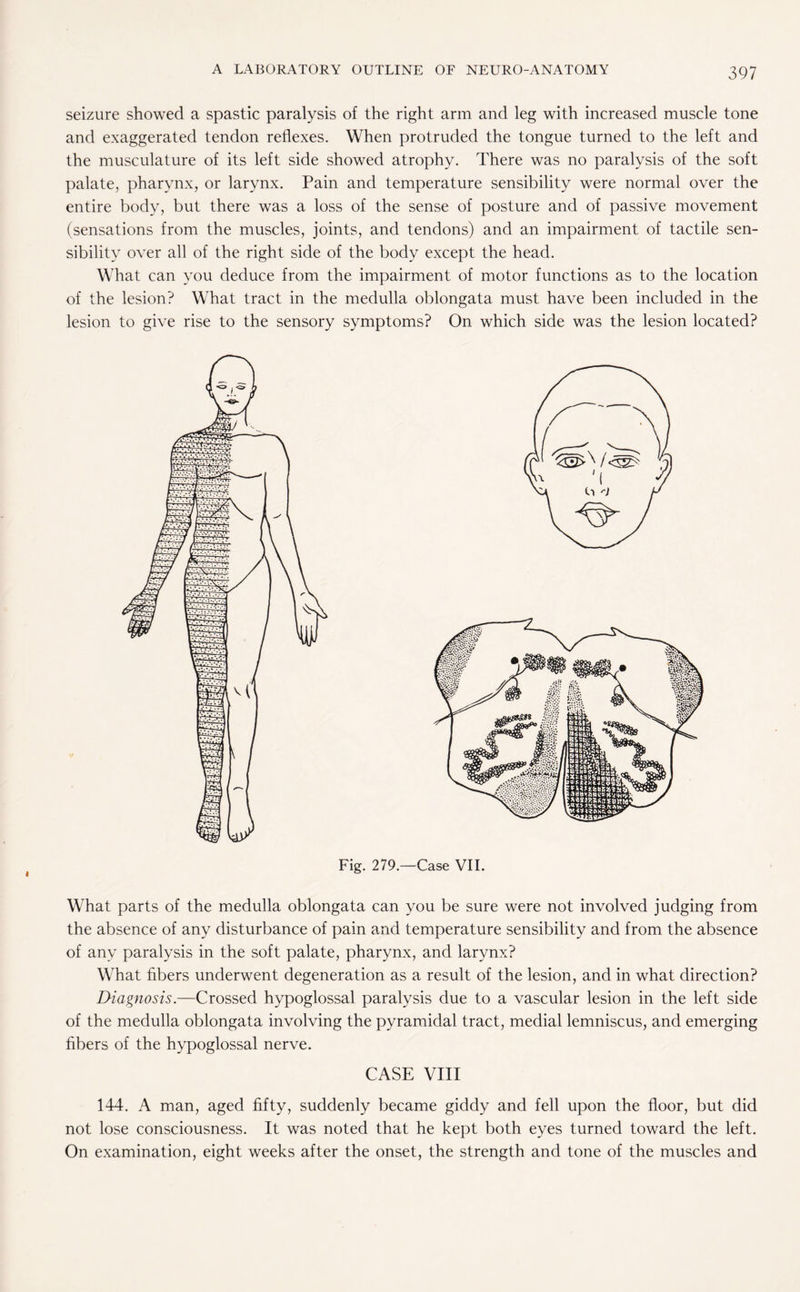 seizure showed a spastic paralysis of the right arm and leg with increased muscle tone and exaggerated tendon reflexes. When protruded the tongue turned to the left and the musculature of its left side showed atrophy. There was no paralysis of the soft palate, pharynx, or larynx. Pain and temperature sensibility were normal over the entire body, but there was a loss of the sense of posture and of passive movement (sensations from the muscles, joints, and tendons) and an impairment of tactile sen¬ sibility over all of the right side of the body except the head. What can you deduce from the impairment of motor functions as to the location of the lesion? What tract in the medulla oblongata must have been included in the lesion to give rise to the sensory symptoms? On which side was the lesion located? What parts of the medulla oblongata can you be sure were not involved judging from the absence of any disturbance of pain and temperature sensibility and from the absence of any paralysis in the soft palate, pharynx, and larynx? What fibers underwent degeneration as a result of the lesion, and in what direction? Diagnosis.—Crossed hypoglossal paralysis due to a vascular lesion in the left side of the medulla oblongata involving the pyramidal tract, medial lemniscus, and emerging fibers of the hypoglossal nerve. CASE VIII 144. A man, aged fifty, suddenly became giddy and fell upon the floor, but did not lose consciousness. It was noted that he kept both eyes turned toward the left. On examination, eight weeks after the onset, the strength and tone of the muscles and