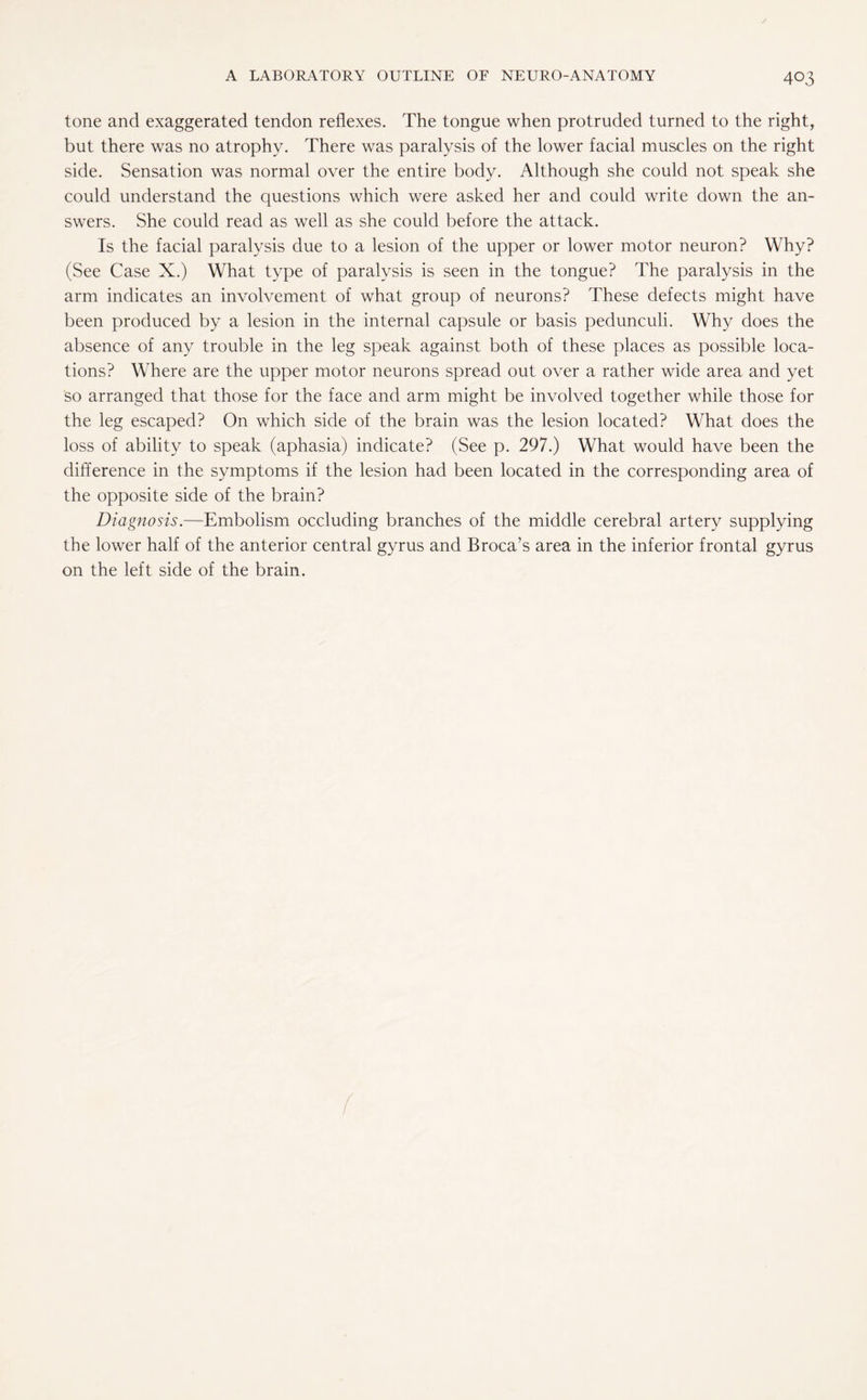 tone and exaggerated tendon reflexes. The tongue when protruded turned to the right, but there was no atrophy. There was paralysis of the lower facial muscles on the right side. Sensation was normal over the entire body. Although she could not speak she could understand the questions which were asked her and could write down the an¬ swers. She could read as well as she could before the attack. Is the facial paralysis due to a lesion of the upper or lower motor neuron? Why? (See Case X.) What type of paralysis is seen in the tongue? The paralysis in the arm indicates an involvement of what group of neurons? These defects might have been produced by a lesion in the internal capsule or basis pedunculi. Why does the absence of any trouble in the leg speak against both of these places as possible loca¬ tions? Where are the upper motor neurons spread out over a rather wide area and yet so arranged that those for the face and arm might be involved together while those for the leg escaped? On which side of the brain was the lesion located? What does the loss of ability to speak (aphasia) indicate? (See p. 297.) What would have been the difference in the symptoms if the lesion had been located in the corresponding area of the opposite side of the brain? Diagnosis.—Embolism occluding branches of the middle cerebral artery supplying the lower half of the anterior central gyrus and Broca’s area in the inferior frontal gyrus on the left side of the brain.