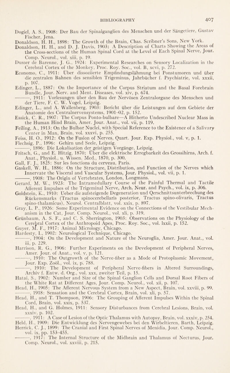 Dogiel, A. S., 1908: Der Bau der Spinaiganglien des Menschen und der Saugetiere, Gustav Fischer, Jena. Donaldson, H. H., 1898: The Growth of the Brain, Chas. Scribner’s Sons, New York. Donaldson, H. H., and D. J. Davis, 1903: A Description of Charts Showing the Areas of the Cross-sections of the Human Spinal Cord at the Level of Each Spinal Nerve, Jour. Comp. Neurol., vol. xiii, p. 19. Dusser de Barenne, J. G., 1924: Experimental Researches on Sensory Localization in the Cerebral Cortex of the Monkey, Proc. Roy. Soc., vol. B, xcvi, p. 272. Economo, C., 1911: Uber dissoziierte Empfindungslahmung bei Ponstumoren und fiber die zentralen Bahnen des sensiblen Trigeminus, Jahrbiicher f. Psychiatrie, vol. xxxii, p. 107. Edinger, L., 1887: On the Importance of the Corpus Striatum and the Basal Forebrain Bundle, Jour. Nerv. and Ment. Diseases, vol. xiv, p. 674. -, 1911: Vorlesungen fiber den Bau der Nervosen Zentralorgane des Menschen und der Tiere, F. C. W. Vogel, Leipzig. Edinger, L., and A. Wallenberg, 1903: Bericht fiber die Leistungen auf dem Gebiete der Anatomie des Centralnervensystems, 1901-02, p. 152. Essick, C. R., 1907: The Corpus Ponto-bulbare—A Hitherto Undescribed Nuclear Mass in the Human Hind Brain, Amer. Jour. Anat., vol. vii, p. 119. Feiling, A., 1913: On the Bulbar Nuclei, with Special Reference to the Existence of a Salivary Center in Man, Brain, vol. xxxvi, p. 255. Feiss, H. O., 1912: On the Fusion of Nerves, Quart. Jour. Exp. Physiol., vol. v, p. 1. Flechsig, P., 1896: Gehirn und Seele, Leipzig. --, 1896: Die Lokalisation der geistigen Vorgange, Leipzig. Fritsch, G., and E. Hitzig, 1870: Uber die elektrische Erregbarkeit des Grossihirns, Arch. f. Anat., Physiol., u. Wissen. Med., 1870, p. 300. Gall, F. J., 1825: Sur les fonctions du cerveau, Paris. Gaskell, W. H., 1886: On the Structure, Distribution, and Function of the Nerves which Innervate the Visceral and Vascular Systems, Jour. Physiol., vol. vii, p. 1. -, 1908: The Origin of Vertebrates, London, Longmans. Gerard, M. W., 1923: The Intramedullary Course of the Painful Thermal and Tactile Afferent Impulses of the Trigeminal Nerve, Arch. Neur. and Psych., vol. ix, p. 306. Goldstein, K., 1910: Ueber die aufsteigende Degeneration und Qerschnittsunterbrechung des Riickensmarks (Tractus spinocerebellaris posterior, Tractus spino-olivaris, Tractus spino-thalamicus), Neurol. Centralblatt, vol. xxix, p. 897. Gray, L. P., 1926: Some Experimental Evidence on the Connections of the Vestibular Mech¬ anism in the Cat, Jour. Comp. Neurol., vol. xli, p. 319. Griinbaum, A. S. F., and C. S. Sherrington, 1903: Observations on the Physiology of the Cerebral Cortex of the Anthropoid Apes, Proc. Roy. Soc., vol. lxxii, p. 152. Guyer, M. F., 1917: Animal Microiogy, Chicago. Hardesty, I., 1902: Neurological Technique, Chicago. -, 1904: On the Development and Nature of the Neuroglia, Amer. Jour. Anat., vol. iii, p. 229. Harrison, R. G., 1906: Further Experiments on the Development of Peripheral Nerves, Amer. Jour, of Anat., vol. v, p. 121. -, 1910: The Outgrowth of the Nerve-fiber as a Mode of Protoplasmic Movement, Jour. Exp. Zook, vol. ix, p. 788. -, 1910: The Development of Peripheral Nerve-fibers in Altered Surroundings, Archiv f. Entw. d. Org., vol. xxx, zweiter Teil, p. 15. Hatai, S., 1902: Number and Size of the Spinal Ganglion Cells and Dorsal Root Fibers of the White Rat at Different Ages, Jour. Comp. Neurol., vol. xii, p. 107. Head, H., 1905: The Afferent Nervous System from a New Aspect, Brain, vol. xxviii, p. 99. -, 1918: Sensation and the Cerebral Cortex, Brain, vol. xli, p. 57. Head, H., and T. Thompson, 1906: The Grouping of Afferent Impulses Within the Spinal Cord, Brain, vol. xxix, p. 537. Head, H., and G. Holmes, 1911: Sensory Disturbances from Cerebral Lesions, Brain, vol. xxxiv, p. 102. —, 1911: A Case of Lesion of the Optic Thalamus with Autopsy, Brain, vol. xxxiv, p. 254. Held, H., 1909: Die Entwicklung des Nervengewebes bei den Wirbeltieren, Barth, Leipzig. Herrick, C. J., 1899: The Cranial and First Spinal Nerves of Menidia, Jour. Comp. Neurol., vol. ix, pp. 153-455. -, 1917: The Internal Structure of the Midbrain and Thalamus of Necturus, Jour. Comp. Neurol., vol. xxviii, p. 215.