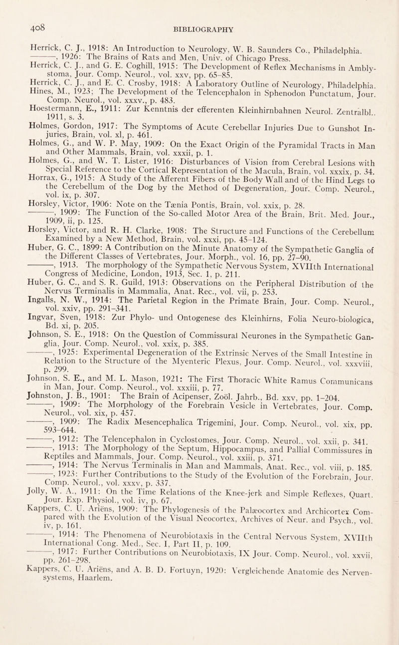 Herrick, C. J., 1918: An Introduction to Neurology, W. B. Saunders Co., Philadelphia. -7-, 1926: The Brains of Rats and Men, Univ. of Chicago Press. Herrick, C. J., and G. E. Coghill, 1915: The Development of Reflex Mechanisms in Ambly- stoma, Jour. Comp. Neurol., vol. xxv, pp. 65-85. Herrick, C. J., and E. C. Crosby, 1918: A Laboratory Outline of Neurology, Philadelphia. Hines, M., 1923; The Development of the Telencephalon in Sphenodon Punctatum, Jour. Comp. Neurol., vol. xxxv., p. 483. Hoestermann, E., 1911: Zur Kenntnis der efferenten Kleinhirnbahnen Neurol. Zentralbl 1911, s. 3. Holmes, Gordon, 1917: The Symptoms of Acute Cerebellar Injuries Due to Gunshot In¬ juries, Brain, vol. xl, p. 461. Holmes, G., and W. P. May, 1909: On the Exact Origin of the Pyramidal Tracts in Man and Other Mammals, Brain, vol. xxxii, p. 1. Holmes, G., and W. T. Lister, 1916: Disturbances of Vision from Cerebral Lesions with Special Reference to the Cortical Representation of the Macula, Brain, vol. xxxix, p. 34. Horrax, G., 1915: A Study of the Afferent Fibers of the Body Wall and of the Hind Legs to the Cerebellum of the Dog by the Method of Degeneration, Jour. Comp. Neurol., vol. ix, p. 307. Horsley, Victor, 1906: Note on the Taenia Pontis, Brain, vol. xxix, p. 28. -> 1909: The Function of the So-called Motor Area of the Brain, Brit. Med. Tour., 1909, ii, p. 125. J Horsley, Victor, and R. H. Clarke, 1908: The Structure and Functions of the Cerebellum Examined by a New Method, Brain, vol. xxxi, pp. 45-124. Huber, G. C., 1899: A Contribution on the Minute Anatomy of the Sympathetic Ganglia of the Different Classes of Vertebrates, Jour. Morph., vol. 16, pp. 27-90. -, 1913. The morphology of the Sympathetic Nervous System, XVIIth International Congress of Medicine, London, 1913, Sec. 1, p. 211. Huber, G. C., and S. R. Guild, 1913: Observations on the Peripheral Distribution of the Nervus Terminalis in Mammalia, Anat. Rec., vol. vii, p. 253. Ingalls, N. W., 1914: The Parietal Region in the Primate Brain, Jour. Comp. Neurol, vol. xxiv, pp. 291-341. Ingvar, Sven, 1918: Zur Phylo- und Ontogenese des Kleinhirns, Folia Neuro-biologica, Bd. xi, p. 205. Johnson, S. E., 1918: On the Question of Commissural Neurones in the Sympathetic Gan¬ glia, Jour. Comp. Neurol., vol. xxix, p. 385. —-, 1925: Experimental Degeneration of the Extrinsic Nerves of the Small Intestine in Relation to the Structure of the Myenteric Plexus, Jour. Comp. Neurol., vol. xxxviii, p. 299. Johnson, S. E., and M. L. Mason, 1921: The First Thoracic White Ramus Communicans in Man, Jour. Comp. Neurol., vol. xxxiii, p. 77. Johnston, J. B., 1901: The Brain of Acipenser, Zool. Jahrb., Bd. xxv, pp. 1-204. -, 1909: The Morphology of the Forebrain Vesicle in Vertebrates, Jour. Comp. Neurol., vol. xix, p. 457. , 1909. The Radix M^esencephalica Trigemini, Jour. Comp. Neurol., vol xix dd 593-644. F . a, pp. -, 1912: The Telencephalon in Cyclostomes, Jour. Comp. Neurol., vol. xxii, p. 341. ’■> 1913. The Moiphology of the Septum, Hippocampus, and Pallial Commissures in Reptiles and Mammals, Jour. Comp. Neurol., vol. xxiii, p. 371. -, 1914: The Nervus Terminalis in Man and Mammals, Anat. Rec., vol. viii, p. 185. , 1923: Further Contributions to the Study of the Evolution of the Forebrain jour. Comp. Neurol., vol. xxxv, p. 337. Jolly, W. A., 1911: On the Time Relations of the Knee-jerk and Simple Reflexes Quart Jour. Exp. Physiol., vol. iv, p. 67. Kappers, C. U. Ariens, 1909: The Phylogenesis of the Palaeocortex and Archicortex Com¬ pared with the Evolution of the Visual Neocortex, Archives of Neur. and Psvch vol iv, p. 161. ’’ , 1914: The Phenomena of Neurobiotaxis in the Central Nervous Svstem XVIIth International Cong. Med., Sec. I, Part II, p. 109. > 1917^Further Contributions on Neurobiotaxis, IX Jour. Comp. Neurol., vol. xxvii, Kappers, C. U. Ariens, and A. B. D. Fortuyn, 1920: Vergleichende Anatomie des Nerven- systems, Haarlem.