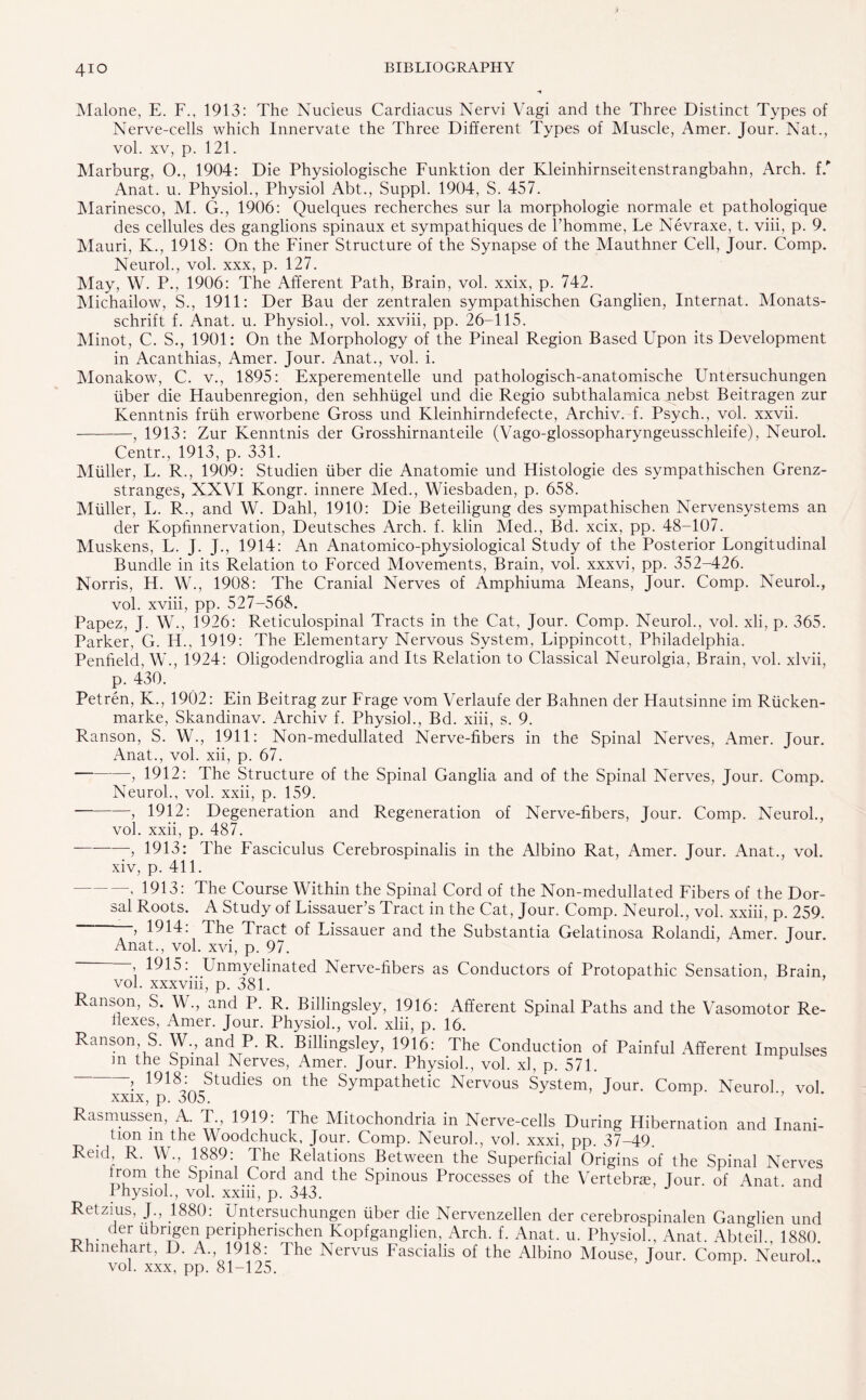 4io Malone, E. F., 1913: The Nucleus Cardiacus Nervi Vagi and the Three Distinct Types of Nerve-cells which Innervate the Three Different Types of Muscle, Amer. Jour. Nat., vol. xv, p. 121. Marburg, O., 1904: Die Physiologische Funktion der Kleinhirnseitenstrangbahn, Arch, f/ Anat. u. Physiol., Physiol Abt., Suppl. 1904, S. 457. Marinesco, M. G., 1906: Quelques recherches sur la morphologie normale et pathologique des cellules des ganglions spinaux et sympathiques de l’homme, Le Nevraxe, t. viii, p. 9. Mauri, K., 1918: On the Finer Structure of the Synapse of the Mauthner Cell, Jour. Comp. Neurol., vol. xxx, p. 127. May, W. P., 1906: The Afferent Path, Brain, vol. xxix, p. 742. Michailow, S., 1911: Der Bau der zentralen sympathischen Ganglien, Internat. Monats- schrift f. Anat. u. Physiol., vol. xxviii, pp. 26-115. Minot, C. S., 1901: On the Morphology of the Pineal Region Based Upon its Development in Acanthias, Amer. Jour. Anat., vol. i. Monakow, C. v., 1895: Experementelle und pathologisch-anatomische Untersuchungen fiber die Haubenregion, den sehhiigel und die Regio subthalamica nebst Beitragen zur Kenntnis frlih erworbene Gross und Kleinhirndefecte, Archiv. f. Psych., vol. xxvii. -, 1913: Zur Kenntnis der Grosshirnanteile (Vago-glossopharyngeusschleife), Neurol. Centr., 1913, p. 331. Muller, L. R., 1909: Studien liber die Anatomie und Histologie des sympathischen Grenz- stranges, XXVI Kongr. innere Med., Wiesbaden, p. 658. Muller, L. R., and W. Dahl, 1910: Die Beteiligung des sympathischen Nervensystems an der Kopfmnervation, Deutsches Arch. f. klin Med., Bd. xcix, pp. 48-107. Muskens, L. J. J., 1914: An Anatomico-physiological Study of the Posterior Longitudinal Bundle in its Relation to Forced Movements, Brain, vol. xxxvi, pp. 352-426. Norris, H. W., 1908: The Cranial Nerves of Amphiuma Means, Jour. Comp. Neurol., vol. xviii, pp. 527-568. Papez, J. W., 1926: Reticulospinal Tracts in the Cat, Jour. Comp. Neurol., vol. xli, p. 365. Parker, G. H., 1919: The Elementary Nervous System, Lippincott, Philadelphia. Penffeld, W., 1924: Oligoclendroglia and Its Relation to Classical Neurolgia, Brain, vol. xlvii, p. 430. Petren, K., 1902: Ein Beitrag zur Frage vom Verlaufe der Bahnen der Hautsinne im Riicken- marke, Skandinav. Archiv f. Physiol., Bd. xiii, s. 9. Ranson, S. W., 1911: Non-medullated Nerve-fibers in the Spinal Nerves, Amer. Jour. Anat., vol. xii, p. 67. -, 1912: The Structure of the Spinal Ganglia and of the Spinal Nerves, Jour. Comp. Neurol., vol. xxii, p. 159. --> 1912: Degeneration and Regeneration of Nerve-fibers, Jour. Comp. Neurol., vol. xxii, p. 487. 5 1913: The Fasciculus Cerebrospinalis in the Albino Rat, Amer. Jour. Anat., vol. xiv, p. 411. —, 1913: The Course Within the Spinal Cord of the Non-medullated Fibers of the Dor¬ sal Roots. A Study of Lissauer’s Tract in the Cat, Jour. Comp. Neurol., vol. xxiii, p. 259. —, 1914. The Tract of Lissauer and the Substantia Gelatinosa Rolandi, Amer. Tour. Anat., vol. xvi, p. 97. i 1915: Unmyelinated Nerve-fibers as Conductors of Protopathic Sensation, Brain, vol. xxxviii, p. 381. Ranson, S. W., and P. R. Billingsley, 1916: Afferent Spinal Paths and the Vasomotor Re¬ flexes, Amer. Jour. Physiol., vol. xlii, p. 16. Ranson S. W? and P. R. Billingsley, 1916: The Conduction of Painful Afferent Impulses m the Spinal Nerves, Amer. Jour. Physiol., vol. xl, p. 571. 1918: Studies on the Sympathetic Nervous System, Jour. Comp. Neurol vol xxix, p. 305. Rasmussen, A. T 1919: The Mitochondria in Nerve-cells During Hibernation and Inani¬ tion in the Woodchuck, Jour. Comp. Neurol., vol. xxxi, pp. 37-49. Reid R. W., 1889: The Relations Between the Superficial Origins of the Spinal Nerves from.the Spinal Cord and the Spinous Processes of the Vertebne, Jour, of Anat and Physiol., vol. xxiii, p. 343. Retzius, J 1880: Untersuchungen liber die Nervenzellen der cerebrospinalen Ganglien und der ubrigen periphenschen Kopfganglien, Arch. f. Anat. u. Physiol., Anat. Abteik, 1880. Rhmehart, D. A., 1918: The Nervus Fascialis of the Albino Mouse, Jour. Comp Neurol vol. xxx, pp. 81-125.