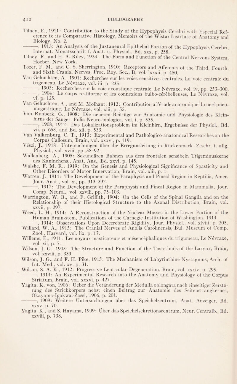 Tilney, F., 1911: Contribution to the Study of the Hypophysis Cerebri with Especial Ref¬ erence to its Comparative Histology, Memoirs of the Wistar Institute of Anatomy and Biology, No. 2. -, 1913: An Analysis of the Juxtaneural Epithelial Portion of the Hypophysis Cerebri, Internal. Monatsschrift f. Anat. u. Physiol., Bd. xxx, p. 258. Tilney, F., and H. A. Riley, 1923: The Form and Function of the Central Nervous System, Hoeber, New York. Tozer, F. M., and C. S. Sherrington, 1910: Receptors and Afferents of the Third, Fourth, and Sixth Cranial Nerves, Proc. Roy. Soc., B, vol. lxxxii, p. 450. \ an Gehuchten, A., 1901: Recherches sur les voies sensitives centrales, La voie centrale du trigemeau, Le Nevraxe, vol. iii, p. 235. —, 1903: Recherches sur la voie acoustique centrale, Le Nevraxe, vol. iv, pp. 253-300. -, 1904: Le corps restiforme et les connexions bulbo-cerebelleuses, Le Nevraxe, vol. vi, p. 125. \ an Gehuchten, A., and M. Molhant, 1912: Contribution a l’etude anatomique du nerf pneu- mogastrique, Le Nevraxe, vol. xiii, p. 55. Van Rynberk, G., 1908: Die neueren Beitrage zur Anatomie und Physiologic des Klein- hirns der Sauger, Folia Neuro-biologica, vol. i, p 535. , 1908, 1912: Das Lokalizationsproblem im Kleinhirn, Ergebnisse der Physiol., Bd. vii, p. 653, and Bd. xii, p. 533. Van Valkenburg, C. T., 1913: Experimental and Pathologico-anatomical Researches on the Corpus Callosum, Brain, vol. xxxvi, p. 119. Veszi, J., 1918: Untersuchungen iiber die Erregunsleitung in Rtickenmark. Ztschr. f. allg. Physiol., vol. xviii, pp. 58-92. Wallenberg, A., 1905: Sekundaren Bahnen aus dem frontalen sensibeln Trigeminuskerne des Kaninchens., Anat. Anz., Bd. xxvi, p. 145. Walshe, F. M. R., 1919: On the Genesis and Physiological Significance of Spasticity and Other Disorders of Motor Innervation, Brain, vol. xlii, p. 1. Warren, J., 1911: The Development of the Paraphysis and Pineal Region in Reptilia, Amer. Jour. Anat., vol. xi, pp. 313-392. -, 1917: The Development of the Paraphysis and Pineal Region in Mammalia, Jour. Comp. Neurol., vol. xxviii, pp. 75-103. Warrington, W. B., and F. Griffith, 1904: On the Cells of the Spinal Ganglia and on the Relationship of their Histological Structure to the Axonal Distribution, Brain, vol. xxvii, p. 297. Weed, L. H., 1914: A Reconstruction of the Nuclear Masses in the Lower Portion of the Human Brain-stem, Publications of the Carnegie Institution of Washington, 1914. -, 1914: Observations Upon Decerebrate Rigidity, Jour. Physiol., vol. xlviii, p. 205. Willard, W. A., 1915: The Cranial Nerves of Anolis Carolinensis, Bui. Museum of Comp. Zook, Harvard, vol. lix, p. 17. Willems, E., 1911: Les noyaux masticateurs et mesencephaliques du trigumeau, Le Nevraxe, vol. xii, p. 7. Wilson, J. G., 1905: The Structure and Function of the Taste-buds of the Larynx, Brain, vol. xxviii, p. 339. Wilson, J. G., and F. H. Pike, 1915: The Mechanism of Labyrinthine Nystagmus, Arch, of Int. Med., vol. xv, p. 31. Wilson, S. A. K., 1912: Progressive Lenticular Degeneration, Brain, vol. xxxiv, p. 295. -, 1914: An Experimental Research into the Anatomy and Physiology of the Corpus Striatum, Brain, vol. xxxvi, p. 427. Yagita, K. von, 1906: Ueber die Veranderung der Medulla oblongata nach einseitiger Zersto- rung des Strickkorpers nebst einen Beitrag zur Anatomie des Seitenstrangkernes, Okayama-Igakwai-Zassi, 1906, p. 201. -, 1909: Weitere Untersuchungen liber das Speichelzentrum, Anat. Anzeiger, Bd. xxxv, p. 70. Yagita, K., and S. Hayama, 1909: tlber das Speichelsekretionscentrum, Neur. Centralb., Bd. xxviii, p. 738.