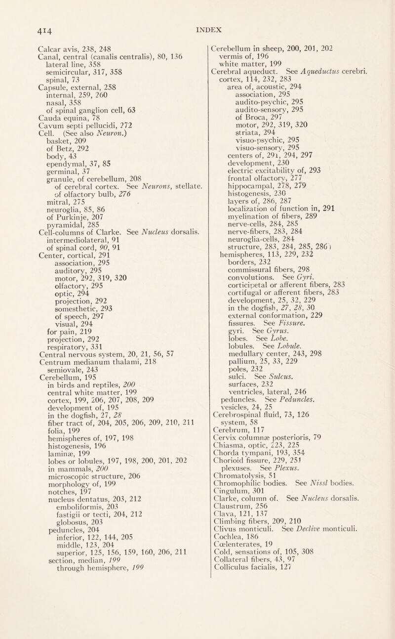 4T4 Calcar avis, 238, 248 Canal, central (canalis centralis), 80, 136 lateral line, 358 semicircular, 317, 358 spinal, 73 Capsule, external, 258 internal, 259, 260 nasal, 358 of spinal ganglion cell, 63 Cauda equina, 78 Cavum septi pellucidi, 272 Cell. (See also Neuron.) basket, 209 of Betz, 292 body, 43 ependymal, 37, 85 germinal, 37 granule, of cerebellum, 208 of cerebral cortex. See Neurons, stellate, of olfactory bulb, 276 mitral, 275 neuroglia, 85, 86 of Purkinje, 207 pyramidal, 285 Cell-columns of Clarke. See Nucleus dorsalis, intermediolateral, 91 of spinal cord, 90, 91 Center, cortical, 291 association, 295 auditory, 295 motor, 292, 319, 320 olfactory, 295 optic, 294 projection, 292 somesthetic, 293 of speech, 297 visual, 294 for pain, 219 projection, 292 respiratory, 331 Central nervous system, 20, 21, 56, 57 Centrum medianum thalami, 218 semiovale, 243 Cerebellum, 195 in birds and reptiles, 200 central white matter, 199 cortex, 199, 206, 207, 208, 209 development of, 195 in the dogfish, 27, 28 fiber tract of, 204, 205, 206, 209, 210, 211 folia, 199 hemispheres of, 197, 198 histogenesis, 196 13.144114 c6 199 lobes or lobules, 197, 198, 200, 201, 202 in mammals, 200 microscopic structure, 206 morphology of, 199 notches, 197 nucleus dentatus, 203, 212 emboliformis, 203 fastigii or tecti, 204, 212 globosus, 203 peduncles, 204 inferior, 122, 144, 205 middle, 123, 204 superior, 125, 156, 159, 160, 206, 211 section, median, 199 through hemisphere, 199 Cerebellum in sheep, 200, 201, 202 vermis of, 196 white matter, 199 Cerebral aqueduct. See Aqueductus cerebri, cortex, 114, 232, 283 area of, acoustic, 294 association, 295 audito-psychic, 295 audito-sensory, 295 of Broca, 297 motor, 292, 319, 320 striata, 294 visuo-psychic, 295 visuo-sensory, 295 centers of, 29i, 294, 297 development, 230 electric excitability of, 293 frontal olfactory, 277 hippocampal, 278, 279 histogenesis, 230 layers of, 286, 287 localization of function in, 291 myelination of fibers, 289 nerve-cells, 284, 285 nerve-fibers, 283, 284 neuroglia-cells, 284 structure, 283, 284, 285, 286 ) hemispheres, 113, 229, 232 borders, 232 commissural fibers, 298 convolutions. See Gyri. corticipetal or afferent fibers, 283 cortifugal or afferent fibers, 283 development, 25, 32, 229 in the dogfish, 27, 28, 30 external conformation, 229 fissures. See Fissure. gyri. See Gyrus. lobes. See Lobe. lobules. See Lobule. medullary center, 243, 298 pallium, 25, 33, 229 poles, 232 sulci. See Sulcus. surfaces, 232 ventricles, lateral, 246 peduncles. See Peduncles. vesicles, 24, 25 Cerebrospinal fluid, 73, 126 system, 58 Cerebrum, 117 Cervix columnse posterioris, 79 Chiasma, optic, 223, 225 Chorda tympani, 193, 354 Chorioid fissure, 229, 251 plexuses. See Plexus. Chromatolysis, 51 Chromophilic bodies. See Nissl bodies. Cingulum, 301 Clarke, column of. See Nucleus dorsalis. Claustrum, 256 Clava, 121, 137 Climbing fibers, 209, 210 Clivus monticuli. See Declive monticuli. Cochlea, 186 Ccelenterates, 19 Cold, sensations of, 105, 308 Collateral fibers, 43, 97 Colliculus facialis, 127