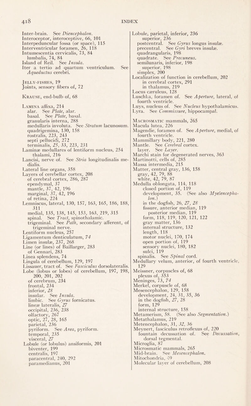 Inter-brain. See Diencephalon. Interoceptor, interoceptive, 66, 101 Interpeduncular fossa (or space), 115 Interventricular foramen, 26, 118 Intumescentia cervicalis, 73, 84 lumbalis, 74, 84 Island of Reil. See Insula. Iter a tertio ad quartum ventriculum. See Aqueductus cerebri. Jelly-fishes, 19 Joints, sensory fibers of, 72 Krause, end-bulb of, 68 Lamina affixa, 214 alar. See Plate, alar, basal. See Plate, basal, granularis interna, 288 medullaris involuta. See Stratum lacunosum. quadrigemina, 130, 158 rostralis, 223, 243 septi pellucidi, 272 terminalis, 25, 33, 223, 231 Laminae medullares of lentiform nucleus, 254 thalami, 216 Lancisi, nerve of. See Stria longitudinalis me- dialis. Lateral line organs, 358 Layers of cerebellar cortex, 208 of cerebral cortex, 286, 287 ependymal, 37 mantle, 37, 42, 196 marginal, 37, 42, 196 of retina, 224 Lemniscus, lateral, 130, 157, 163, 165, 186, 188, 311 medial, 135, 138, 145, 153, 163, 219, 315 spinal. See Tract, spinothalamic, trigeminal. See Path, secondary afferent, of trigeminal nerve. Lentiform nucleus, 257 Ligamentum denticulatum, 74 Limen insulae, 237, 268 Line (or lines) of Baillarger, 283 of Gennari, 283 Linea splendens, 74 Lingula of cerebellum, 129, 197 Lissauer, tract of. See Fasciculus dorsolateralis. Lobe (lobus or lobes) of cerebellum, 197, 198, 200, 201, 202 of cerebrum, 234 frontal, 234 inferior, 28 insular. See Insula. limbic. See Gyrus fornicatus. lineae lateralis, 27 occipital, 236, 238 olfactory, 267 optic, 27, 28, 165 parietal, 236 pyriform. See Area, pyriform, temporal, 235 visceral, 27 Lobule (or lobulus) ansiformis, 201 biventer, 199 centralis, 197 paracentral, 240, 292 paramedianus, 201 Lobule, parietal, inferior, 236 superior, 236 postcentral. See Gyms longus insulae, precentral. See Gyri breves insulae, quadrangularis, 198 quadrate. See Precuneus. semilunaris, inferior, 198 superior. 198 simplex, 200 Localization of function in cerebellum, 202 in cerebral cortex, 291 in thalamus, 219 Locus caeruleus, 128 Luschka, foramen of. See Aperture, lateral, of fourth ventricle. Luys, nucleus of. See Nucleus hypothalamicus. Lyra. See Commissure, hippocampal. Macrosmatic mammals, 265 Macula lutea, 226 Magendie, foramen of. See Aperture, medial, of fourth ventricle. Mammillary body, 221, 280 Mantle. See Cerebral cortex, layer. See Layer. Marchi stain for degenerated nerves, 363 Martinotti, cells of, 285 Massa intermedia, 215 Matter, central gray, 136, 158 gray, 42, 79, 88 white, 42, 79, 87 Medulla oblongata, 114, 118 closed portion of, 119 development, 35. (See also Myelencepha- lon.) in the dogfish, 26, 27, 28 fissure, anterior median, 119 posterior median, 119 form, 118, 119, 120, 121, 122 gray matter, 136 internal structure, 132 length, 118 motor nuclei, 170, 174 open portion of, 119 sensory nuclei, 180, 182 sulci, 119 spinalis. See Spinal cord. Medullary velum, anterior, of fourth ventricle, 129 Meissner, corpuscles of, 68 plexus of, 353 Meninges, 73, 74 Merkel, corpuscle of, 68 Mesencephalon, 129, 158 development, 24, 31, 35, 36 in the dogfish, 27, 28 form, 129 internal structure, 158 Metamerism, 58. (See also Segmentation.) Metathalamus, 219 Metencephalon, 31, 32, 36 Meynert, fasciculus retroflexus of, 220 fountain decussation of. See Decussation, dorsal tegmental. Microglia, 87 Microsmatic mammals, 265 Mid-brain. See Mesencephalon. Mitochondria, 49 Molecular layer of cerebellum, 208